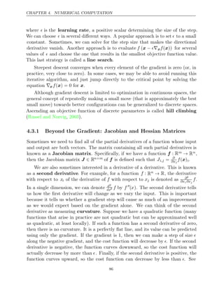 CHAPTER 4. NUMERICAL COMPUTATION
where  is the learning rate, a positive scalar determining the size of the step.
We can choose  in several diﬀerent ways. A popular approach is to set  to a small
constant. Sometimes, we can solve for the step size that makes the directional
derivative vanish. Another approach is to evaluate f 
(x − ∇xf( ))
x for several
values of  and choose the one that results in the smallest objective function value.
This last strategy is called a line search.
Steepest descent converges when every element of the gradient is zero (or, in
practice, very close to zero). In some cases, we may be able to avoid running this
iterative algorithm, and just jump directly to the critical point by solving the
equation ∇xf( ) = 0
x for .
x
Although gradient descent is limited to optimization in continuous spaces, the
general concept of repeatedly making a small move (that is approximately the best
small move) towards better conﬁgurations can be generalized to discrete spaces.
Ascending an objective function of discrete parameters is called hill climbing
( , ).
Russel and Norvig 2003
4.3.1 Beyond the Gradient: Jacobian and Hessian Matrices
Sometimes we need to ﬁnd all of the partial derivatives of a function whose input
and output are both vectors. The matrix containing all such partial derivatives is
known as a Jacobian matrix. Speciﬁcally, if we have a function f : Rm → Rn,
then the Jacobian matrix J ∈ Rn m
× of is deﬁned such that
f Ji,j = ∂
∂xj
f( )
x i.
We are also sometimes interested in a derivative of a derivative. This is known
as a second derivative. For example, for a function f : Rn → R, the derivative
with respect to xi of the derivative of f with respect to xj is denoted as ∂2
∂xi ∂xj
f.
In a single dimension, we can denote d2
dx2 f by f 
(x). The second derivative tells
us how the ﬁrst derivative will change as we vary the input. This is important
because it tells us whether a gradient step will cause as much of an improvement
as we would expect based on the gradient alone. We can think of the second
derivative as measuring curvature. Suppose we have a quadratic function (many
functions that arise in practice are not quadratic but can be approximated well
as quadratic, at least locally). If such a function has a second derivative of zero,
then there is no curvature. It is a perfectly ﬂat line, and its value can be predicted
using only the gradient. If the gradient is , then we can make a step of size
1 
along the negative gradient, and the cost function will decrease by . If the second
derivative is negative, the function curves downward, so the cost function will
actually decrease by more than . Finally, if the second derivative is positive, the
function curves upward, so the cost function can decrease by less than . See
86
 
