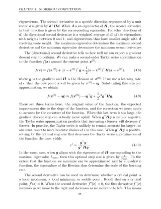 CHAPTER 4. NUMERICAL COMPUTATION
eigenvectors. The second derivative in a speciﬁc direction represented by a unit
vector d is given by d
Hd. When d is an eigenvector of H , the second derivative
in that direction is given by the corresponding eigenvalue. For other directions of
d, the directional second derivative is a weighted average of all of the eigenvalues,
with weights between 0 and 1, and eigenvectors that have smaller angle with d
receiving more weight. The maximum eigenvalue determines the maximum second
derivative and the minimum eigenvalue determines the minimum second derivative.
The (directional) second derivative tells us how well we can expect a gradient
descent step to perform. We can make a second-order Taylor series approximation
to the function around the current point
f( )
x x(0)
:
f f
( )
x ≈ (x(0)
) + (x x
− (0)
)
g +
1
2
(x x
− (0)
)
H x x
( − (0)
). (4.8)
where g is the gradient and H is the Hessian at x(0). If we use a learning rate
of , then the new point x will be given by x(0) − g. Substituting this into our
approximation, we obtain
f(x(0)
− ≈
g) f(x(0)
) − g
g +
1
2
2
g
Hg. (4.9)
There are three terms here: the original value of the function, the expected
improvement due to the slope of the function, and the correction we must apply
to account for the curvature of the function. When this last term is too large, the
gradient descent step can actually move uphill. When gHg is zero or negative,
the Taylor series approximation predicts that increasing  forever will decrease f
forever. In practice, the Taylor series is unlikely to remain accurate for large , so
one must resort to more heuristic choices of  in this case. When gHg is positive,
solving for the optimal step size that decreases the Taylor series approximation of
the function the most yields
∗
=
gg
g Hg
. (4.10)
In the worst case, when g aligns with the eigenvector of H corresponding to the
maximal eigenvalue λmax, then this optimal step size is given by 1
λmax
. To the
extent that the function we minimize can be approximated well by a quadratic
function, the eigenvalues of the Hessian thus determine the scale of the learning
rate.
The second derivative can be used to determine whether a critical point is
a local maximum, a local minimum, or saddle point. Recall that on a critical
point, f
(x) = 0. When the second derivative f
(x) > 0, the ﬁrst derivative f
(x)
increases as we move to the right and decreases as we move to the left. This means
88
 