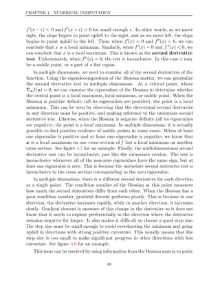 CHAPTER 4. NUMERICAL COMPUTATION
f
(x 
− ) < 0 and f 
(x + ) > 0 for small enough . In other words, as we move
right, the slope begins to point uphill to the right, and as we move left, the slope
begins to point uphill to the left. Thus, when f
(x) = 0 and f
(x) > 0, we can
conclude that x is a local minimum. Similarly, when f
(x) = 0 and f 
(x) < 0, we
can conclude that x is a local maximum. This is known as the second derivative
test. Unfortunately, when f (x) = 0, the test is inconclusive. In this case x may
be a saddle point, or a part of a ﬂat region.
In multiple dimensions, we need to examine all of the second derivatives of the
function. Using the eigendecomposition of the Hessian matrix, we can generalize
the second derivative test to multiple dimensions. At a critical point, where
∇xf(x) = 0, we can examine the eigenvalues of the Hessian to determine whether
the critical point is a local maximum, local minimum, or saddle point. When the
Hessian is positive deﬁnite (all its eigenvalues are positive), the point is a local
minimum. This can be seen by observing that the directional second derivative
in any direction must be positive, and making reference to the univariate second
derivative test. Likewise, when the Hessian is negative deﬁnite (all its eigenvalues
are negative), the point is a local maximum. In multiple dimensions, it is actually
possible to ﬁnd positive evidence of saddle points in some cases. When at least
one eigenvalue is positive and at least one eigenvalue is negative, we know that
x is a local maximum on one cross section of f but a local minimum on another
cross section. See ﬁgure for an example. Finally, the multidimensional second
4.5
derivative test can be inconclusive, just like the univariate version. The test is
inconclusive whenever all of the non-zero eigenvalues have the same sign, but at
least one eigenvalue is zero. This is because the univariate second derivative test is
inconclusive in the cross section corresponding to the zero eigenvalue.
In multiple dimensions, there is a diﬀerent second derivative for each direction
at a single point. The condition number of the Hessian at this point measures
how much the second derivatives diﬀer from each other. When the Hessian has a
poor condition number, gradient descent performs poorly. This is because in one
direction, the derivative increases rapidly, while in another direction, it increases
slowly. Gradient descent is unaware of this change in the derivative so it does not
know that it needs to explore preferentially in the direction where the derivative
remains negative for longer. It also makes it diﬃcult to choose a good step size.
The step size must be small enough to avoid overshooting the minimum and going
uphill in directions with strong positive curvature. This usually means that the
step size is too small to make signiﬁcant progress in other directions with less
curvature. See ﬁgure for an example.
4.6
This issue can be resolved by using information from the Hessian matrix to guide
89
 