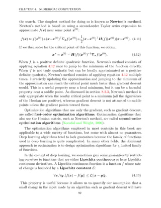 CHAPTER 4. NUMERICAL COMPUTATION
the search. The simplest method for doing so is known as Newton’s method.
Newton’s method is based on using a second-order Taylor series expansion to
approximate near some point
f( )
x x(0)
:
f f
( )
x ≈ (x(0)
)+(x x
− (0)
)
∇xf(x(0)
)+
1
2
(x x
− (0)
)
H x
( )(
f (0)
)(x x
− (0)
). (4.11)
If we then solve for the critical point of this function, we obtain:
x∗
= x(0)
− H x
( )(
f (0)
)−1
∇xf(x(0)
). (4.12)
When f is a positive deﬁnite quadratic function, Newton’s method consists of
applying equation once to jump to the minimum of the function directly.
4.12
When f is not truly quadratic but can be locally approximated as a positive
deﬁnite quadratic, Newton’s method consists of applying equation multiple
4.12
times. Iteratively updating the approximation and jumping to the minimum of
the approximation can reach the critical point much faster than gradient descent
would. This is a useful property near a local minimum, but it can be a harmful
property near a saddle point. As discussed in section , Newton’s method is
8.2.3
only appropriate when the nearby critical point is a minimum (all the eigenvalues
of the Hessian are positive), whereas gradient descent is not attracted to saddle
points unless the gradient points toward them.
Optimization algorithms that use only the gradient, such as gradient descent,
are called ﬁrst-order optimization algorithms. Optimization algorithms that
also use the Hessian matrix, such as Newton’s method, are called second-order
optimization algorithms (Nocedal and Wright 2006
, ).
The optimization algorithms employed in most contexts in this book are
applicable to a wide variety of functions, but come with almost no guarantees.
Deep learning algorithms tend to lack guarantees because the family of functions
used in deep learning is quite complicated. In many other ﬁelds, the dominant
approach to optimization is to design optimization algorithms for a limited family
of functions.
In the context of deep learning, we sometimes gain some guarantees by restrict-
ing ourselves to functions that are either Lipschitz continuous or have Lipschitz
continuous derivatives. A Lipschitz continuous function is a function f whose rate
of change is bounded by a Lipschitz constant L:
∀ ∀ | − | ≤ L|| − ||
x, y, f( )
x f( )
y x y 2. (4.13)
This property is useful because it allows us to quantify our assumption that a
small change in the input made by an algorithm such as gradient descent will have
92
 