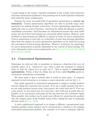 CHAPTER 4. NUMERICAL COMPUTATION
a small change in the output. Lipschitz continuity is also a fairly weak constraint,
and many optimization problems in deep learning can be made Lipschitz continuous
with relatively minor modiﬁcations.
Perhaps the most successful ﬁeld of specialized optimization is convex op-
timization. Convex optimization algorithms are able to provide many more
guarantees by making stronger restrictions. Convex optimization algorithms are
applicable only to convex functions—functions for which the Hessian is positive
semideﬁnite everywhere. Such functions are well-behaved because they lack saddle
points and all of their local minima are necessarily global minima. However, most
problems in deep learning are diﬃcult to express in terms of convex optimization.
Convex optimization is used only as a subroutine of some deep learning algorithms.
Ideas from the analysis of convex optimization algorithms can be useful for proving
the convergence of deep learning algorithms. However, in general, the importance
of convex optimization is greatly diminished in the context of deep learning. For
more information about convex optimization, see Boyd and Vandenberghe 2004
( )
or Rockafellar 1997
( ).
4.4 Constrained Optimization
Sometimes we wish not only to maximize or minimize a function f(x) over all
possible values of x. Instead we may wish to ﬁnd the maximal or minimal
value of f(x) for values of x in some set S. This is known as constrained
optimization. Points x that lie within the set S are called feasible points in
constrained optimization terminology.
We often wish to ﬁnd a solution that is small in some sense. A common
approach in such situations is to impose a norm constraint, such as .
|| || ≤
x 1
One simple approach to constrained optimization is simply to modify gradient
descent taking the constraint into account. If we use a small constant step size ,
we can make gradient descent steps, then project the result back into S. If we use
a line search, we can search only over step sizes  that yield new x points that are
feasible, or we can project each point on the line back into the constraint region.
When possible, this method can be made more eﬃcient by projecting the gradient
into the tangent space of the feasible region before taking the step or beginning
the line search ( , ).
Rosen 1960
A more sophisticated approach is to design a diﬀerent, unconstrained opti-
mization problem whose solution can be converted into a solution to the original,
constrained optimization problem. For example, if we want to minimize f(x) for
93
 