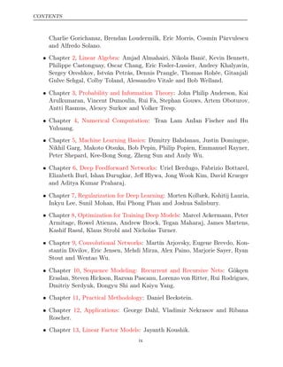 CONTENTS
Charlie Gorichanaz, Brendan Loudermilk, Eric Morris, Cosmin Pârvulescu
and Alfredo Solano.
• Chapter , : Amjad Almahairi, Nikola Banić, Kevin Bennett,
2 Linear Algebra
Philippe Castonguay, Oscar Chang, Eric Fosler-Lussier, Andrey Khalyavin,
Sergey Oreshkov, István Petrás, Dennis Prangle, Thomas Rohée, Gitanjali
Gulve Sehgal, Colby Toland, Alessandro Vitale and Bob Welland.
• Chapter , : John Philip Anderson, Kai
3 Probability and Information Theory
Arulkumaran, Vincent Dumoulin, Rui Fa, Stephan Gouws, Artem Oboturov,
Antti Rasmus, Alexey Surkov and Volker Tresp.
• Chapter , : Tran Lam AnIan Fischer and Hu
4 Numerical Computation
Yuhuang.
• Chapter , : Dzmitry Bahdanau, Justin Domingue,
5 Machine Learning Basics
Nikhil Garg, Makoto Otsuka, Bob Pepin, Philip Popien, Emmanuel Rayner,
Peter Shepard, Kee-Bong Song, Zheng Sun and Andy Wu.
• Chapter ,
6 Deep Feedforward Networks: Uriel Berdugo, Fabrizio Bottarel,
Elizabeth Burl, Ishan Durugkar, Jeﬀ Hlywa, Jong Wook Kim, David Krueger
and Aditya Kumar Praharaj.
• Chapter , : Morten Kolbæk, Kshitij Lauria,
7 Regularization for Deep Learning
Inkyu Lee, Sunil Mohan, Hai Phong Phan and Joshua Salisbury.
• Chapter ,
8 Optimization for Training Deep Models: Marcel Ackermann, Peter
Armitage, Rowel Atienza, Andrew Brock, Tegan Maharaj, James Martens,
Kashif Rasul, Klaus Strobl and Nicholas Turner.
• Chapter ,
9 Convolutional Networks: Martín Arjovsky, Eugene Brevdo, Kon-
stantin Divilov, Eric Jensen, Mehdi Mirza, Alex Paino, Marjorie Sayer, Ryan
Stout and Wentao Wu.
• Chapter ,
10 Sequence Modeling: Recurrent and Recursive Nets: Gökçen
Eraslan, Steven Hickson, Razvan Pascanu, Lorenzo von Ritter, Rui Rodrigues,
Dmitriy Serdyuk, Dongyu Shi and Kaiyu Yang.
• Chapter , : Daniel Beckstein.
11 Practical Methodology
• Chapter , : George Dahl, Vladimir Nekrasov and Ribana
12 Applications
Roscher.
• Chapter ,
13 Linear Factor Models: Jayanth Koushik.
ix
 
