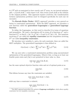 CHAPTER 4. NUMERICAL COMPUTATION
x ∈ R2
with x constrained to have exactly unit L2
norm, we can instead minimize
g(θ) = f ([cos sin
θ, θ]
) with respect to θ, then return [cos sin
θ, θ] as the solution
to the original problem. This approach requires creativity; the transformation
between optimization problems must be designed speciﬁcally for each case we
encounter.
The Karush–Kuhn–Tucker (KKT) approach1 provides a very general so-
lution to constrained optimization. With the KKT approach, we introduce a
new function called the generalized Lagrangian or generalized Lagrange
function.
To deﬁne the Lagrangian, we ﬁrst need to describe S in terms of equations
and inequalities. We want a description of S in terms of m functions g( )
i and n
functions h( )
j so that S = { | ∀
x i, g( )
i (x) = 0 and ∀j, h( )
j (x) ≤ 0}. The equations
involving g( )
i are called the equality constraints and the inequalities involving
h( )
j
are called .
inequality constraints
We introduce new variables λi andαj for each constraint, these are called the
KKT multipliers. The generalized Lagrangian is then deﬁned as
L , , f
(x λ α) = ( ) +
x

i
λi g( )
i
( ) +
x

j
αjh( )
j
( )
x . (4.14)
We can now solve a constrained minimization problem using unconstrained
optimization of the generalized Lagrangian. Observe that, so long as at least one
feasible point exists and is not permitted to have value , then
f( )
x ∞
min
x
max
λ
max
α α
, ≥0
L , , .
(x λ α) (4.15)
has the same optimal objective function value and set of optimal points as
x
min
x∈S
f .
( )
x (4.16)
This follows because any time the constraints are satisﬁed,
max
λ
max
α α
, ≥0
L , , f ,
(x λ α) = ( )
x (4.17)
while any time a constraint is violated,
max
λ
max
α α
, ≥0
L , , .
(x λ α) = ∞ (4.18)
1
The KKT approach generalizes the method of Lagrange multipliers which allows equality
constraints but not inequality constraints.
94
 