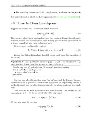 CHAPTER 4. NUMERICAL COMPUTATION
• The inequality constraints exhibit “complementary slackness”: α h
 (x) = 0.
For more information about the KKT approach, see Nocedal and Wright 2006
( ).
4.5 Example: Linear Least Squares
Suppose we want to ﬁnd the value of that minimizes
x
f( ) =
x
1
2
|| − ||
Ax b 2
2. (4.21)
There are specialized linear algebra algorithms that can solve this problem eﬃciently.
However, we can also explore how to solve it using gradient-based optimization as
a simple example of how these techniques work.
First, we need to obtain the gradient:
∇x f( ) =
x A
( ) =
Ax b
− A
Ax A
− 
b. (4.22)
We can then follow this gradient downhill, taking small steps. See algorithm 4.1
for details.
Algorithm 4.1 An algorithm to minimize f(x) = 1
2 || − ||
Ax b 2
2 with respect to x
using gradient descent, starting from an arbitrary value of .
x
Set the step size ( ) and tolerance ( ) to small, positive numbers.
 δ
while ||AAx A
− b||2 > δ do
x x
← − 

AAx A
− b

end while
One can also solve this problem using Newton’s method. In this case, because
the true function is quadratic, the quadratic approximation employed by Newton’s
method is exact, and the algorithm converges to the global minimum in a single
step.
Now suppose we wish to minimize the same function, but subject to the
constraint xx ≤ 1. To do so, we introduce the Lagrangian
L , λ f λ
(x ) = ( ) +
x

x
x − 1

. (4.23)
We can now solve the problem
min
x
max
λ,λ≥0
L , λ .
(x ) (4.24)
96
 