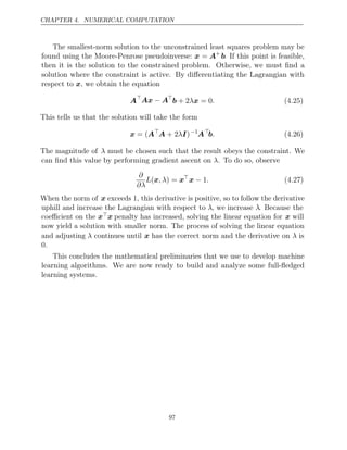 CHAPTER 4. NUMERICAL COMPUTATION
The smallest-norm solution to the unconstrained least squares problem may be
found using the Moore-Penrose pseudoinverse: x = A+
b. If this point is feasible,
then it is the solution to the constrained problem. Otherwise, we must ﬁnd a
solution where the constraint is active. By diﬀerentiating the Lagrangian with
respect to , we obtain the equation
x
A
Ax A
− 
b x
+ 2λ = 0. (4.25)
This tells us that the solution will take the form
x A
= ( 
A I
+ 2λ )−1
A
b. (4.26)
The magnitude of λ must be chosen such that the result obeys the constraint. We
can ﬁnd this value by performing gradient ascent on . To do so, observe
λ
∂
∂λ
L , λ
(x ) = x
x − 1. (4.27)
When the norm of x exceeds 1, this derivative is positive, so to follow the derivative
uphill and increase the Lagrangian with respect to λ, we increase λ. Because the
coeﬃcient on the xx penalty has increased, solving the linear equation for x will
now yield a solution with smaller norm. The process of solving the linear equation
and adjusting λ continues until x has the correct norm and the derivative on λ is
0.
This concludes the mathematical preliminaries that we use to develop machine
learning algorithms. We are now ready to build and analyze some full-ﬂedged
learning systems.
97
 