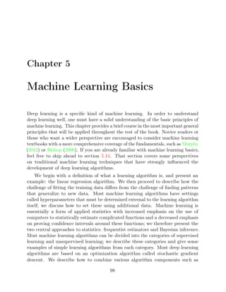Chapter 5
Machine Learning Basics
Deep learning is a speciﬁc kind of machine learning. In order to understand
deep learning well, one must have a solid understanding of the basic principles of
machine learning. This chapter provides a brief course in the most important general
principles that will be applied throughout the rest of the book. Novice readers or
those who want a wider perspective are encouraged to consider machine learning
textbooks with a more comprehensive coverage of the fundamentals, such as Murphy
( ) or ( ). If you are already familiar with machine learning basics,
2012 Bishop 2006
feel free to skip ahead to section . That section covers some perspectives
5.11
on traditional machine learning techniques that have strongly inﬂuenced the
development of deep learning algorithms.
We begin with a deﬁnition of what a learning algorithm is, and present an
example: the linear regression algorithm. We then proceed to describe how the
challenge of ﬁtting the training data diﬀers from the challenge of ﬁnding patterns
that generalize to new data. Most machine learning algorithms have settings
called hyperparameters that must be determined external to the learning algorithm
itself; we discuss how to set these using additional data. Machine learning is
essentially a form of applied statistics with increased emphasis on the use of
computers to statistically estimate complicated functions and a decreased emphasis
on proving conﬁdence intervals around these functions; we therefore present the
two central approaches to statistics: frequentist estimators and Bayesian inference.
Most machine learning algorithms can be divided into the categories of supervised
learning and unsupervised learning; we describe these categories and give some
examples of simple learning algorithms from each category. Most deep learning
algorithms are based on an optimization algorithm called stochastic gradient
descent. We describe how to combine various algorithm components such as
98
 