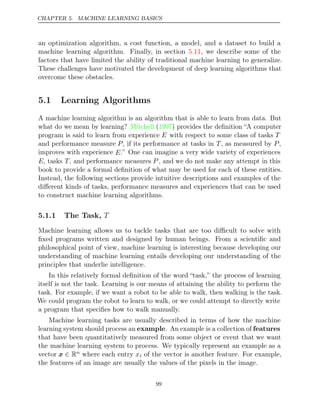 CHAPTER 5. MACHINE LEARNING BASICS
an optimization algorithm, a cost function, a model, and a dataset to build a
machine learning algorithm. Finally, in section , we describe some of the
5.11
factors that have limited the ability of traditional machine learning to generalize.
These challenges have motivated the development of deep learning algorithms that
overcome these obstacles.
5.1 Learning Algorithms
A machine learning algorithm is an algorithm that is able to learn from data. But
what do we mean by learning? Mitchell 1997
( ) provides the deﬁnition “A computer
program is said to learn from experience E with respect to some class of tasks T
and performance measure P, if its performance at tasks in T, as measured by P,
improves with experience E.” One can imagine a very wide variety of experiences
E, tasks T, and performance measures P , and we do not make any attempt in this
book to provide a formal deﬁnition of what may be used for each of these entities.
Instead, the following sections provide intuitive descriptions and examples of the
diﬀerent kinds of tasks, performance measures and experiences that can be used
to construct machine learning algorithms.
5.1.1 The Task, T
Machine learning allows us to tackle tasks that are too diﬃcult to solve with
ﬁxed programs written and designed by human beings. From a scientiﬁc and
philosophical point of view, machine learning is interesting because developing our
understanding of machine learning entails developing our understanding of the
principles that underlie intelligence.
In this relatively formal deﬁnition of the word “task,” the process of learning
itself is not the task. Learning is our means of attaining the ability to perform the
task. For example, if we want a robot to be able to walk, then walking is the task.
We could program the robot to learn to walk, or we could attempt to directly write
a program that speciﬁes how to walk manually.
Machine learning tasks are usually described in terms of how the machine
learning system should process an example. An example is a collection of features
that have been quantitatively measured from some object or event that we want
the machine learning system to process. We typically represent an example as a
vector x ∈ Rn where each entry xi of the vector is another feature. For example,
the features of an image are usually the values of the pixels in the image.
99
 