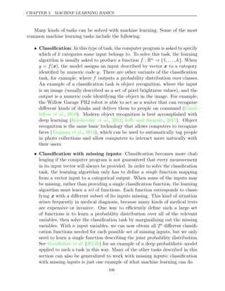 CHAPTER 5. MACHINE LEARNING BASICS
Many kinds of tasks can be solved with machine learning. Some of the most
common machine learning tasks include the following:
• Classiﬁcation: In this type of task, the computer program is asked to specify
which of k categories some input belongs to. To solve this task, the learning
algorithm is usually asked to produce a function f : Rn → {1, . . . , k}. When
y = f(x), the model assigns an input described by vector x to a category
identiﬁed by numeric code y. There are other variants of the classiﬁcation
task, for example, where f outputs a probability distribution over classes.
An example of a classiﬁcation task is object recognition, where the input
is an image (usually described as a set of pixel brightness values), and the
output is a numeric code identifying the object in the image. For example,
the Willow Garage PR2 robot is able to act as a waiter that can recognize
diﬀerent kinds of drinks and deliver them to people on command (Good-
fellow 2010
et al., ). Modern object recognition is best accomplished with
deep learning ( , ; , ). Object
Krizhevsky et al. 2012 Ioﬀe and Szegedy 2015
recognition is the same basic technology that allows computers to recognize
faces (Taigman 2014
et al., ), which can be used to automatically tag people
in photo collections and allow computers to interact more naturally with
their users.
• Classiﬁcation with missing inputs: Classiﬁcation becomes more chal-
lenging if the computer program is not guaranteed that every measurement
in its input vector will always be provided. In order to solve the classiﬁcation
task, the learning algorithm only has to deﬁne a function mapping
single
from a vector input to a categorical output. When some of the inputs may
be missing, rather than providing a single classiﬁcation function, the learning
algorithm must learn a of functions. Each function corresponds to classi-
set
fying x with a diﬀerent subset of its inputs missing. This kind of situation
arises frequently in medical diagnosis, because many kinds of medical tests
are expensive or invasive. One way to eﬃciently deﬁne such a large set
of functions is to learn a probability distribution over all of the relevant
variables, then solve the classiﬁcation task by marginalizing out the missing
variables. With n input variables, we can now obtain all 2n diﬀerent classiﬁ-
cation functions needed for each possible set of missing inputs, but we only
need to learn a single function describing the joint probability distribution.
See Goodfellow 2013b
et al. ( ) for an example of a deep probabilistic model
applied to such a task in this way. Many of the other tasks described in this
section can also be generalized to work with missing inputs; classiﬁcation
with missing inputs is just one example of what machine learning can do.
100
 