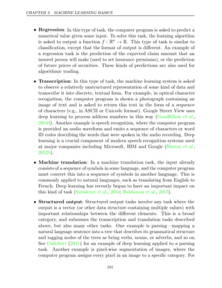 CHAPTER 5. MACHINE LEARNING BASICS
• Regression: In this type of task, the computer program is asked to predict a
numerical value given some input. To solve this task, the learning algorithm
is asked to output a function f : Rn
→ R. This type of task is similar to
classiﬁcation, except that the format of output is diﬀerent. An example of
a regression task is the prediction of the expected claim amount that an
insured person will make (used to set insurance premiums), or the prediction
of future prices of securities. These kinds of predictions are also used for
algorithmic trading.
• Transcription: In this type of task, the machine learning system is asked
to observe a relatively unstructured representation of some kind of data and
transcribe it into discrete, textual form. For example, in optical character
recognition, the computer program is shown a photograph containing an
image of text and is asked to return this text in the form of a sequence
of characters (e.g., in ASCII or Unicode format). Google Street View uses
deep learning to process address numbers in this way ( ,
Goodfellow et al.
2014d). Another example is speech recognition, where the computer program
is provided an audio waveform and emits a sequence of characters or word
ID codes describing the words that were spoken in the audio recording. Deep
learning is a crucial component of modern speech recognition systems used
at major companies including Microsoft, IBM and Google ( ,
Hinton et al.
2012b).
• Machine translation: In a machine translation task, the input already
consists of a sequence of symbols in some language, and the computer program
must convert this into a sequence of symbols in another language. This is
commonly applied to natural languages, such as translating from English to
French. Deep learning has recently begun to have an important impact on
this kind of task (Sutskever 2014 Bahdanau 2015
et al., ; et al., ).
• Structured output: Structured output tasks involve any task where the
output is a vector (or other data structure containing multiple values) with
important relationships between the diﬀerent elements. This is a broad
category, and subsumes the transcription and translation tasks described
above, but also many other tasks. One example is parsing—mapping a
natural language sentence into a tree that describes its grammatical structure
and tagging nodes of the trees as being verbs, nouns, or adverbs, and so on.
See ( ) for an example of deep learning applied to a parsing
Collobert 2011
task. Another example is pixel-wise segmentation of images, where the
computer program assigns every pixel in an image to a speciﬁc category. For
101
 
