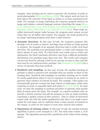 CHAPTER 5. MACHINE LEARNING BASICS
example, deep learning can be used to annotate the locations of roads in
aerial photographs (Mnih and Hinton 2010
, ). The output need not have its
form mirror the structure of the input as closely as in these annotation-style
tasks. For example, in image captioning, the computer program observes an
image and outputs a natural language sentence describing the image (Kiros
et al. et al.
, , ;
2014a b Mao , ;
2015 Vinyals 2015b Donahue 2014
et al., ; et al., ;
Karpathy and Li 2015 Fang 2015 Xu 2015
, ; et al., ; et al., ). These tasks are
called structured output tasks because the program must output several
values that are all tightly inter-related. For example, the words produced by
an image captioning program must form a valid sentence.
• Anomaly detection: In this type of task, the computer program sifts
through a set of events or objects, and ﬂags some of them as being unusual
or atypical. An example of an anomaly detection task is credit card fraud
detection. By modeling your purchasing habits, a credit card company can
detect misuse of your cards. If a thief steals your credit card or credit card
information, the thief’s purchases will often come from a diﬀerent probability
distribution over purchase types than your own. The credit card company
can prevent fraud by placing a hold on an account as soon as that card has
been used for an uncharacteristic purchase. See ( ) for a
Chandola et al. 2009
survey of anomaly detection methods.
• Synthesis and sampling: In this type of task, the machine learning al-
gorithm is asked to generate new examples that are similar to those in the
training data. Synthesis and sampling via machine learning can be useful
for media applications where it can be expensive or boring for an artist to
generate large volumes of content by hand. For example, video games can
automatically generate textures for large objects or landscapes, rather than
requiring an artist to manually label each pixel ( , ). In some
Luo et al. 2013
cases, we want the sampling or synthesis procedure to generate some speciﬁc
kind of output given the input. For example, in a speech synthesis task, we
provide a written sentence and ask the program to emit an audio waveform
containing a spoken version of that sentence. This is a kind of structured
output task, but with the added qualiﬁcation that there is no single correct
output for each input, and we explicitly desire a large amount of variation in
the output, in order for the output to seem more natural and realistic.
• Imputation of missing values: In this type of task, the machine learning
algorithm is given a new example x ∈ Rn, but with some entries xi of x
missing. The algorithm must provide a prediction of the values of the missing
entries.
102
 
