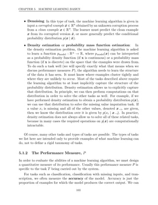 CHAPTER 5. MACHINE LEARNING BASICS
• Denoising: In this type of task, the machine learning algorithm is given in
input a corrupted example x̃ ∈ Rn
obtained by an unknown corruption process
from a clean example x ∈ Rn
. The learner must predict the clean example
x from its corrupted version x̃, or more generally predict the conditional
probability distribution p(x | x̃).
• Density estimation or probability mass function estimation: In
the density estimation problem, the machine learning algorithm is asked
to learn a function pmodel : Rn → R, where pmodel(x) can be interpreted
as a probability density function (if x is continuous) or a probability mass
function (if x is discrete) on the space that the examples were drawn from.
To do such a task well (we will specify exactly what that means when we
discuss performance measures P), the algorithm needs to learn the structure
of the data it has seen. It must know where examples cluster tightly and
where they are unlikely to occur. Most of the tasks described above require
the learning algorithm to at least implicitly capture the structure of the
probability distribution. Density estimation allows us to explicitly capture
that distribution. In principle, we can then perform computations on that
distribution in order to solve the other tasks as well. For example, if we
have performed density estimation to obtain a probability distribution p(x),
we can use that distribution to solve the missing value imputation task. If
a value xi is missing and all of the other values, denoted x−i, are given,
then we know the distribution over it is given by p(xi | x−i). In practice,
density estimation does not always allow us to solve all of these related tasks,
because in many cases the required operations on p(x) are computationally
intractable.
Of course, many other tasks and types of tasks are possible. The types of tasks
we list here are intended only to provide examples of what machine learning can
do, not to deﬁne a rigid taxonomy of tasks.
5.1.2 The Performance Measure, P
In order to evaluate the abilities of a machine learning algorithm, we must design
a quantitative measure of its performance. Usually this performance measure P is
speciﬁc to the task being carried out by the system.
T
For tasks such as classiﬁcation, classiﬁcation with missing inputs, and tran-
scription, we often measure the accuracy of the model. Accuracy is just the
proportion of examples for which the model produces the correct output. We can
103
 