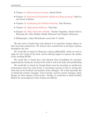 CONTENTS
• Chapter , : Kunal Ghosh.
15 Representation Learning
• Chapter , : Minh Lê
16 Structured Probabilistic Models for Deep Learning
and Anton Varfolom.
• Chapter ,
18 Confronting the Partition Function: Sam Bowman.
• Chapter , : Yujia Bao.
19 Approximate Inference
• Chapter ,
20 Deep Generative Models: Nicolas Chapados, Daniel Galvez,
Wenming Ma, Fady Medhat, Shakir Mohamed and Grégoire Montavon.
• Bibliography: Lukas Michelbacher and Leslie N. Smith.
We also want to thank those who allowed us to reproduce images, ﬁgures or
data from their publications. We indicate their contributions in the ﬁgure captions
throughout the text.
We would like to thank Lu Wang for writing pdf2htmlEX, which we used to
make the web version of the book, and for oﬀering support to improve the quality
of the resulting HTML.
We would like to thank Ian’s wife Daniela Flori Goodfellow for patiently
supporting Ian during the writing of the book as well as for help with proofreading.
We would like to thank the Google Brain team for providing an intellectual
environment where Ian could devote a tremendous amount of time to writing this
book and receive feedback and guidance from colleagues. We would especially like
to thank Ian’s former manager, Greg Corrado, and his current manager, Samy
Bengio, for their support of this project. Finally, we would like to thank Geoﬀrey
Hinton for encouragement when writing was diﬃcult.
x
 