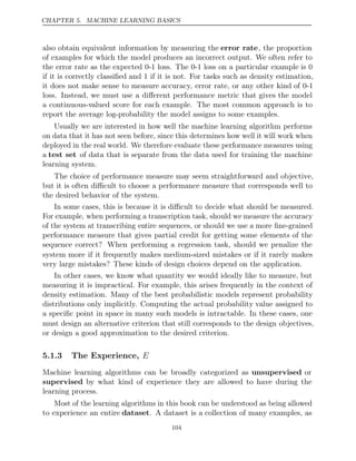 CHAPTER 5. MACHINE LEARNING BASICS
also obtain equivalent information by measuring the error rate, the proportion
of examples for which the model produces an incorrect output. We often refer to
the error rate as the expected 0-1 loss. The 0-1 loss on a particular example is 0
if it is correctly classiﬁed and 1 if it is not. For tasks such as density estimation,
it does not make sense to measure accuracy, error rate, or any other kind of 0-1
loss. Instead, we must use a diﬀerent performance metric that gives the model
a continuous-valued score for each example. The most common approach is to
report the average log-probability the model assigns to some examples.
Usually we are interested in how well the machine learning algorithm performs
on data that it has not seen before, since this determines how well it will work when
deployed in the real world. We therefore evaluate these performance measures using
a test set of data that is separate from the data used for training the machine
learning system.
The choice of performance measure may seem straightforward and objective,
but it is often diﬃcult to choose a performance measure that corresponds well to
the desired behavior of the system.
In some cases, this is because it is diﬃcult to decide what should be measured.
For example, when performing a transcription task, should we measure the accuracy
of the system at transcribing entire sequences, or should we use a more ﬁne-grained
performance measure that gives partial credit for getting some elements of the
sequence correct? When performing a regression task, should we penalize the
system more if it frequently makes medium-sized mistakes or if it rarely makes
very large mistakes? These kinds of design choices depend on the application.
In other cases, we know what quantity we would ideally like to measure, but
measuring it is impractical. For example, this arises frequently in the context of
density estimation. Many of the best probabilistic models represent probability
distributions only implicitly. Computing the actual probability value assigned to
a speciﬁc point in space in many such models is intractable. In these cases, one
must design an alternative criterion that still corresponds to the design objectives,
or design a good approximation to the desired criterion.
5.1.3 The Experience, E
Machine learning algorithms can be broadly categorized as unsupervised or
supervised by what kind of experience they are allowed to have during the
learning process.
Most of the learning algorithms in this book can be understood as being allowed
to experience an entire dataset. A dataset is a collection of many examples, as
104
 