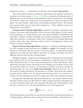 CHAPTER 5. MACHINE LEARNING BASICS
deﬁned in section . Sometimes we will also call examples .
5.1.1 data points
One of the oldest datasets studied by statisticians and machine learning re-
searchers is the Iris dataset ( , ). It is a collection of measurements of
Fisher 1936
diﬀerent parts of 150 iris plants. Each individual plant corresponds to one example.
The features within each example are the measurements of each of the parts of the
plant: the sepal length, sepal width, petal length and petal width. The dataset
also records which species each plant belonged to. Three diﬀerent species are
represented in the dataset.
Unsupervised learning algorithms experience a dataset containing many
features, then learn useful properties of the structure of this dataset. In the context
of deep learning, we usually want to learn the entire probability distribution that
generated a dataset, whether explicitly as in density estimation or implicitly for
tasks like synthesis or denoising. Some other unsupervised learning algorithms
perform other roles, like clustering, which consists of dividing the dataset into
clusters of similar examples.
Supervised learning algorithms experience a dataset containing features,
but each example is also associated with a label or target. For example, the Iris
dataset is annotated with the species of each iris plant. A supervised learning
algorithm can study the Iris dataset and learn to classify iris plants into three
diﬀerent species based on their measurements.
Roughly speaking, unsupervised learning involves observing several examples
of a random vector x, and attempting to implicitly or explicitly learn the proba-
bility distribution p(x), or some interesting properties of that distribution, while
supervised learning involves observing several examples of a random vector x and
an associated value or vector y, and learning to predict y from x, usually by
estimating p(y x
| ). The term supervised learning originates from the view of
the target y being provided by an instructor or teacher who shows the machine
learning system what to do. In unsupervised learning, there is no instructor or
teacher, and the algorithm must learn to make sense of the data without this guide.
Unsupervised learning and supervised learning are not formally deﬁned terms.
The lines between them are often blurred. Many machine learning technologies can
be used to perform both tasks. For example, the chain rule of probability states
that for a vector x ∈ Rn, the joint distribution can be decomposed as
p( ) =
x
n

i=1
p(xi | x1, . . . , xi−1). (5.1)
This decomposition means that we can solve the ostensibly unsupervised problem of
modeling p(x) by splitting it into n supervised learning problems. Alternatively, we
105
 