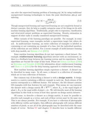 CHAPTER 5. MACHINE LEARNING BASICS
can solve the supervised learning problem of learning p(y | x) by using traditional
unsupervised learning technologies to learn the joint distribution p(x, y) and
inferring
p y
( | x) =
p , y
(x )

y p , y
(x )
. (5.2)
Though unsupervised learning and supervised learning are not completely formal or
distinct concepts, they do help to roughly categorize some of the things we do with
machine learning algorithms. Traditionally, people refer to regression, classiﬁcation
and structured output problems as supervised learning. Density estimation in
support of other tasks is usually considered unsupervised learning.
Other variants of the learning paradigm are possible. For example, in semi-
supervised learning, some examples include a supervision target but others do
not. In multi-instance learning, an entire collection of examples is labeled as
containing or not containing an example of a class, but the individual members
of the collection are not labeled. For a recent example of multi-instance learning
with deep models, see Kotzias 2015
et al. ( ).
Some machine learning algorithms do not just experience a ﬁxed dataset. For
example, reinforcement learning algorithms interact with an environment, so
there is a feedback loop between the learning system and its experiences. Such
algorithms are beyond the scope of this book. Please see ( )
Sutton and Barto 1998
or Bertsekas and Tsitsiklis 1996
( ) for information about reinforcement learning,
and ( ) for the deep learning approach to reinforcement learning.
Mnih et al. 2013
Most machine learning algorithms simply experience a dataset. A dataset can
be described in many ways. In all cases, a dataset is a collection of examples,
which are in turn collections of features.
One common way of describing a dataset is with a . A design
design matrix
matrix is a matrix containing a diﬀerent example in each row. Each column of the
matrix corresponds to a diﬀerent feature. For instance, the Iris dataset contains
150 examples with four features for each example. This means we can represent
the dataset with a design matrix X ∈ R150 4
×
, where Xi,1 is the sepal length of
plant i, Xi,2 is the sepal width of plant i, etc. We will describe most of the learning
algorithms in this book in terms of how they operate on design matrix datasets.
Of course, to describe a dataset as a design matrix, it must be possible to
describe each example as a vector, and each of these vectors must be the same size.
This is not always possible. For example, if you have a collection of photographs
with diﬀerent widths and heights, then diﬀerent photographs will contain diﬀerent
numbers of pixels, so not all of the photographs may be described with the same
length of vector. Section and chapter describe how to handle diﬀerent
9.7 10
106
 