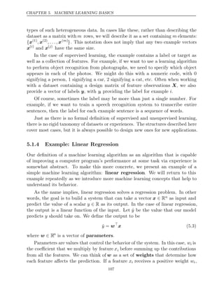 CHAPTER 5. MACHINE LEARNING BASICS
types of such heterogeneous data. In cases like these, rather than describing the
dataset as a matrix with m rows, we will describe it as a set containing m elements:
{x(1)
, x(2)
, . . . , x( )
m
}. This notation does not imply that any two example vectors
x( )
i
and x( )
j
have the same size.
In the case of supervised learning, the example contains a label or target as
well as a collection of features. For example, if we want to use a learning algorithm
to perform object recognition from photographs, we need to specify which object
appears in each of the photos. We might do this with a numeric code, with 0
signifying a person, 1 signifying a car, 2 signifying a cat, etc. Often when working
with a dataset containing a design matrix of feature observations X, we also
provide a vector of labels , with
y yi providing the label for example .
i
Of course, sometimes the label may be more than just a single number. For
example, if we want to train a speech recognition system to transcribe entire
sentences, then the label for each example sentence is a sequence of words.
Just as there is no formal deﬁnition of supervised and unsupervised learning,
there is no rigid taxonomy of datasets or experiences. The structures described here
cover most cases, but it is always possible to design new ones for new applications.
5.1.4 Example: Linear Regression
Our deﬁnition of a machine learning algorithm as an algorithm that is capable
of improving a computer program’s performance at some task via experience is
somewhat abstract. To make this more concrete, we present an example of a
simple machine learning algorithm: linear regression. We will return to this
example repeatedly as we introduce more machine learning concepts that help to
understand its behavior.
As the name implies, linear regression solves a regression problem. In other
words, the goal is to build a system that can take a vector x ∈ Rn as input and
predict the value of a scalar y ∈ R as its output. In the case of linear regression,
the output is a linear function of the input. Let ŷ be the value that our model
predicts should take on. We deﬁne the output to be
y
ŷ = w
x (5.3)
where w ∈ Rn
is a vector of .
parameters
Parameters are values that control the behavior of the system. In this case, wi is
the coeﬃcient that we multiply by feature xi before summing up the contributions
from all the features. We can think of w as a set of weights that determine how
each feature aﬀects the prediction. If a feature xi receives a positive weight wi,
107
 