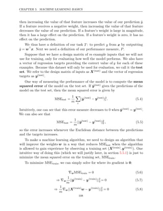 CHAPTER 5. MACHINE LEARNING BASICS
then increasing the value of that feature increases the value of our prediction ŷ.
If a feature receives a negative weight, then increasing the value of that feature
decreases the value of our prediction. If a feature’s weight is large in magnitude,
then it has a large eﬀect on the prediction. If a feature’s weight is zero, it has no
eﬀect on the prediction.
We thus have a deﬁnition of our task T : to predict y from x by outputting
ŷ = w
x. Next we need a deﬁnition of our performance measure, .
P
Suppose that we have a design matrix of m example inputs that we will not
use for training, only for evaluating how well the model performs. We also have
a vector of regression targets providing the correct value of y for each of these
examples. Because this dataset will only be used for evaluation, we call it the test
set. We refer to the design matrix of inputs as X( )
test and the vector of regression
targets as y( )
test .
One way of measuring the performance of the model is to compute the mean
squared error of the model on the test set. If ŷ( )
test gives the predictions of the
model on the test set, then the mean squared error is given by
MSEtest =
1
m

i
(ŷ( )
test − y( )
test
)2
i . (5.4)
Intuitively, one can see that this error measure decreases to 0 when ŷ( )
test = y( )
test .
We can also see that
MSEtest =
1
m
||ŷ( )
test
− y( )
test
||2
2 , (5.5)
so the error increases whenever the Euclidean distance between the predictions
and the targets increases.
To make a machine learning algorithm, we need to design an algorithm that
will improve the weights w in a way that reduces MSEtest when the algorithm
is allowed to gain experience by observing a training set (X( )
train , y( )
train ). One
intuitive way of doing this (which we will justify later, in section ) is just to
5.5.1
minimize the mean squared error on the training set, MSEtrain.
To minimize MSEtrain, we can simply solve for where its gradient is :
0
∇wMSEtrain = 0 (5.6)
⇒ ∇w
1
m
||ŷ( )
train
− y( )
train
||2
2 = 0 (5.7)
⇒
1
m
∇w||X( )
train
w y
− ( )
train
||2
2 = 0 (5.8)
108
 