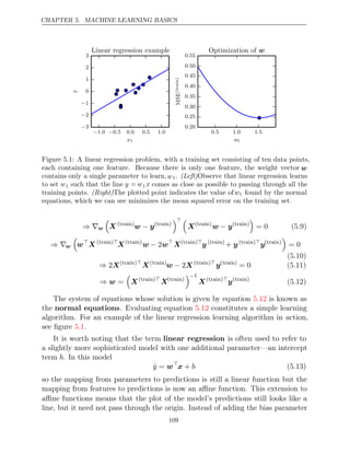 CHAPTER 5. MACHINE LEARNING BASICS
− −
1 0
. 0 5 0 0 0 5 1 0
. . . .
x1
−3
−2
−1
0
1
2
3
y
Linear regression example
0 5 1 0 1 5
. . .
w1
0 20
.
0 25
.
0 30
.
0 35
.
0 40
.
0 45
.
0 50
.
0 55
.
MSE
(train)
Optimization of w
Figure 5.1: A linear regression problem, with a training set consisting of ten data points,
each containing one feature. Because there is only one feature, the weight vector w
contains only a single parameter to learn,w1. (Left)Observe that linear regression learns
to set w1 such that the line y = w1 x comes as close as possible to passing through all the
training points. The plotted point indicates the value of
(Right) w1 found by the normal
equations, which we can see minimizes the mean squared error on the training set.
⇒ ∇w

X ( )
train
w y
− ( )
train
 
X( )
train
w y
− ( )
train

= 0 (5.9)
⇒ ∇w

w
X ( )
train 
X( )
train
w w
− 2 
X( )
train 
y ( )
train
+ y( )
train 
y( )
train

= 0
(5.10)
⇒ 2X( )
train 
X( )
train
w X
− 2 ( )
train 
y( )
train
= 0 (5.11)
⇒ w =

X( )
train 
X( )
train
−1
X( )
train 
y( )
train
(5.12)
The system of equations whose solution is given by equation is known as
5.12
the normal equations. Evaluating equation constitutes a simple learning
5.12
algorithm. For an example of the linear regression learning algorithm in action,
see ﬁgure .
5.1
It is worth noting that the term linear regression is often used to refer to
a slightly more sophisticated model with one additional parameter—an intercept
term . In this model
b
ŷ = w
x + b (5.13)
so the mapping from parameters to predictions is still a linear function but the
mapping from features to predictions is now an aﬃne function. This extension to
aﬃne functions means that the plot of the model’s predictions still looks like a
line, but it need not pass through the origin. Instead of adding the bias parameter
109
 
