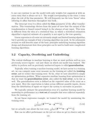 CHAPTER 5. MACHINE LEARNING BASICS
b, one can continue to use the model with only weights but augment x with an
extra entry that is always set to . The weight corresponding to the extra entry
1 1
plays the role of the bias parameter. We will frequently use the term “linear” when
referring to aﬃne functions throughout this book.
The intercept term b is often called the bias parameter of the aﬃne transfor-
mation. This terminology derives from the point of view that the output of the
transformation is biased toward being b in the absence of any input. This term
is diﬀerent from the idea of a statistical bias, in which a statistical estimation
algorithm’s expected estimate of a quantity is not equal to the true quantity.
Linear regression is of course an extremely simple and limited learning algorithm,
but it provides an example of how a learning algorithm can work. In the subsequent
sections we will describe some of the basic principles underlying learning algorithm
design and demonstrate how these principles can be used to build more complicated
learning algorithms.
5.2 Capacity, Overﬁtting and Underﬁtting
The central challenge in machine learning is that we must perform well on new,
previously unseen inputs—not just those on which our model was trained. The
ability to perform well on previously unobserved inputs is called generalization.
Typically, when training a machine learning model, we have access to a training
set, we can compute some error measure on the training set called the training
error, and we reduce this training error. So far, what we have described is simply
an optimization problem. What separates machine learning from optimization is
that we want the generalization error, also called the test error, to be low as
well. The generalization error is deﬁned as the expected value of the error on a
new input. Here the expectation is taken across diﬀerent possible inputs, drawn
from the distribution of inputs we expect the system to encounter in practice.
We typically estimate the generalization error of a machine learning model by
measuring its performance on a test set of examples that were collected separately
from the training set.
In our linear regression example, we trained the model by minimizing the
training error,
1
m( )
train
||X( )
train
w y
− ( )
train
||2
2, (5.14)
but we actually care about the test error, 1
m( )
test ||X( )
test w y
− ( )
test ||2
2.
How can we aﬀect performance on the test set when we get to observe only the
110
 