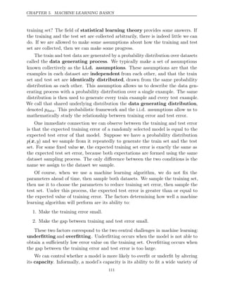 CHAPTER 5. MACHINE LEARNING BASICS
training set? The ﬁeld of statistical learning theory provides some answers. If
the training and the test set are collected arbitrarily, there is indeed little we can
do. If we are allowed to make some assumptions about how the training and test
set are collected, then we can make some progress.
The train and test data are generated by a probability distribution over datasets
called the data generating process. We typically make a set of assumptions
known collectively as the i.i.d. assumptions. These assumptions are that the
examples in each dataset are independent from each other, and that the train
set and test set are identically distributed, drawn from the same probability
distribution as each other. This assumption allows us to describe the data gen-
erating process with a probability distribution over a single example. The same
distribution is then used to generate every train example and every test example.
We call that shared underlying distribution the data generating distribution,
denoted pdata. This probabilistic framework and the i.i.d. assumptions allow us to
mathematically study the relationship between training error and test error.
One immediate connection we can observe between the training and test error
is that the expected training error of a randomly selected model is equal to the
expected test error of that model. Suppose we have a probability distribution
p(x, y) and we sample from it repeatedly to generate the train set and the test
set. For some ﬁxed value w, the expected training set error is exactly the same as
the expected test set error, because both expectations are formed using the same
dataset sampling process. The only diﬀerence between the two conditions is the
name we assign to the dataset we sample.
Of course, when we use a machine learning algorithm, we do not ﬁx the
parameters ahead of time, then sample both datasets. We sample the training set,
then use it to choose the parameters to reduce training set error, then sample the
test set. Under this process, the expected test error is greater than or equal to
the expected value of training error. The factors determining how well a machine
learning algorithm will perform are its ability to:
1. Make the training error small.
2. Make the gap between training and test error small.
These two factors correspond to the two central challenges in machine learning:
underﬁtting and overﬁtting. Underﬁtting occurs when the model is not able to
obtain a suﬃciently low error value on the training set. Overﬁtting occurs when
the gap between the training error and test error is too large.
We can control whether a model is more likely to overﬁt or underﬁt by altering
its capacity. Informally, a model’s capacity is its ability to ﬁt a wide variety of
111
 