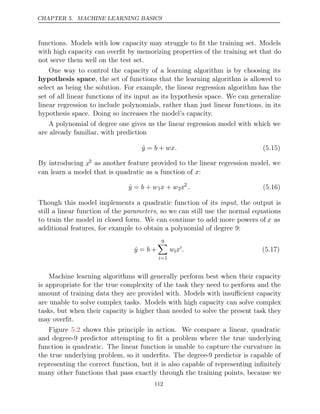 CHAPTER 5. MACHINE LEARNING BASICS
functions. Models with low capacity may struggle to ﬁt the training set. Models
with high capacity can overﬁt by memorizing properties of the training set that do
not serve them well on the test set.
One way to control the capacity of a learning algorithm is by choosing its
hypothesis space, the set of functions that the learning algorithm is allowed to
select as being the solution. For example, the linear regression algorithm has the
set of all linear functions of its input as its hypothesis space. We can generalize
linear regression to include polynomials, rather than just linear functions, in its
hypothesis space. Doing so increases the model’s capacity.
A polynomial of degree one gives us the linear regression model with which we
are already familiar, with prediction
ŷ b wx.
= + (5.15)
By introducing x2 as another feature provided to the linear regression model, we
can learn a model that is quadratic as a function of :
x
ŷ b w
= + 1x w
+ 2x2
. (5.16)
Though this model implements a quadratic function of its , the output is
input
still a linear function of the parameters, so we can still use the normal equations
to train the model in closed form. We can continue to add more powers of x as
additional features, for example to obtain a polynomial of degree 9:
ŷ b
= +
9

i=1
wixi
. (5.17)
Machine learning algorithms will generally perform best when their capacity
is appropriate for the true complexity of the task they need to perform and the
amount of training data they are provided with. Models with insuﬃcient capacity
are unable to solve complex tasks. Models with high capacity can solve complex
tasks, but when their capacity is higher than needed to solve the present task they
may overﬁt.
Figure shows this principle in action. We compare a linear, quadratic
5.2
and degree-9 predictor attempting to ﬁt a problem where the true underlying
function is quadratic. The linear function is unable to capture the curvature in
the true underlying problem, so it underﬁts. The degree-9 predictor is capable of
representing the correct function, but it is also capable of representing inﬁnitely
many other functions that pass exactly through the training points, because we
112
 
