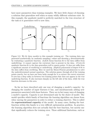 CHAPTER 5. MACHINE LEARNING BASICS
have more parameters than training examples. We have little chance of choosing
a solution that generalizes well when so many wildly diﬀerent solutions exist. In
this example, the quadratic model is perfectly matched to the true structure of
the task so it generalizes well to new data.









Figure 5.2: We ﬁt three models to this example training set. The training data was
generated synthetically, by randomly sampling x values and choosing y deterministically
by evaluating a quadratic function. (Left)A linear function ﬁt to the data suﬀers from
underﬁtting—it cannot capture the curvature that is present in the data. A
(Center)
quadratic function ﬁt to the data generalizes well to unseen points. It does not suﬀer from
a signiﬁcant amount of overﬁtting or underﬁtting. A polynomial of degree 9 ﬁt to
(Right)
the data suﬀers from overﬁtting. Here we used the Moore-Penrose pseudoinverse to solve
the underdetermined normal equations. The solution passes through all of the training
points exactly, but we have not been lucky enough for it to extract the correct structure.
It now has a deep valley in between two training points that does not appear in the true
underlying function. It also increases sharply on the left side of the data, while the true
function decreases in this area.
So far we have described only one way of changing a model’s capacity: by
changing the number of input features it has, and simultaneously adding new
parameters associated with those features. There are in fact many ways of changing
a model’s capacity. Capacity is not determined only by the choice of model. The
model speciﬁes which family of functions the learning algorithm can choose from
when varying the parameters in order to reduce a training objective. This is called
the representational capacity of the model. In many cases, ﬁnding the best
function within this family is a very diﬃcult optimization problem. In practice,
the learning algorithm does not actually ﬁnd the best function, but merely one
that signiﬁcantly reduces the training error. These additional limitations, such as
113
 