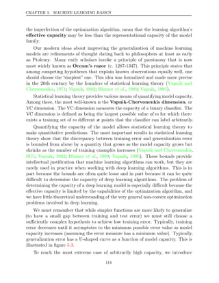 CHAPTER 5. MACHINE LEARNING BASICS
the imperfection of the optimization algorithm, mean that the learning algorithm’s
eﬀective capacity may be less than the representational capacity of the model
family.
Our modern ideas about improving the generalization of machine learning
models are reﬁnements of thought dating back to philosophers at least as early
as Ptolemy. Many early scholars invoke a principle of parsimony that is now
most widely known as Occam’s razor (c. 1287-1347). This principle states that
among competing hypotheses that explain known observations equally well, one
should choose the “simplest” one. This idea was formalized and made more precise
in the 20th century by the founders of statistical learning theory (Vapnik and
Chervonenkis 1971 Vapnik 1982 Blumer 1989 Vapnik 1995
, ; , ; et al., ; , ).
Statistical learning theory provides various means of quantifying model capacity.
Among these, the most well-known is the Vapnik-Chervonenkis dimension, or
VC dimension. The VC dimension measures the capacity of a binary classiﬁer. The
VC dimension is deﬁned as being the largest possible value of m for which there
exists a training set of m diﬀerent x points that the classiﬁer can label arbitrarily.
Quantifying the capacity of the model allows statistical learning theory to
make quantitative predictions. The most important results in statistical learning
theory show that the discrepancy between training error and generalization error
is bounded from above by a quantity that grows as the model capacity grows but
shrinks as the number of training examples increases (Vapnik and Chervonenkis,
1971 Vapnik 1982 Blumer 1989 Vapnik 1995
; , ; et al., ; , ). These bounds provide
intellectual justiﬁcation that machine learning algorithms can work, but they are
rarely used in practice when working with deep learning algorithms. This is in
part because the bounds are often quite loose and in part because it can be quite
diﬃcult to determine the capacity of deep learning algorithms. The problem of
determining the capacity of a deep learning model is especially diﬃcult because the
eﬀective capacity is limited by the capabilities of the optimization algorithm, and
we have little theoretical understanding of the very general non-convex optimization
problems involved in deep learning.
We must remember that while simpler functions are more likely to generalize
(to have a small gap between training and test error) we must still choose a
suﬃciently complex hypothesis to achieve low training error. Typically, training
error decreases until it asymptotes to the minimum possible error value as model
capacity increases (assuming the error measure has a minimum value). Typically,
generalization error has a U-shaped curve as a function of model capacity. This is
illustrated in ﬁgure .
5.3
To reach the most extreme case of arbitrarily high capacity, we introduce
114
 