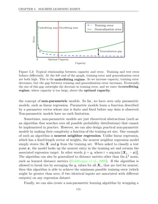 CHAPTER 5. MACHINE LEARNING BASICS
0 Optimal Capacity
Capacity
Error
Underﬁtting zone Overﬁtting zone
Generalization gap
Training error
Generalization error
Figure 5.3: Typical relationship between capacity and error. Training and test error
behave diﬀerently. At the left end of the graph, training error and generalization error
are both high. This is the underﬁtting regime. As we increase capacity, training error
decreases, but the gap between training and generalization error increases. Eventually,
the size of this gap outweighs the decrease in training error, and we enter theoverﬁtting
regime, where capacity is too large, above the optimal capacity.
the concept of non-parametric models. So far, we have seen only parametric
models, such as linear regression. Parametric models learn a function described
by a parameter vector whose size is ﬁnite and ﬁxed before any data is observed.
Non-parametric models have no such limitation.
Sometimes, non-parametric models are just theoretical abstractions (such as
an algorithm that searches over all possible probability distributions) that cannot
be implemented in practice. However, we can also design practical non-parametric
models by making their complexity a function of the training set size. One example
of such an algorithm is nearest neighbor regression. Unlike linear regression,
which has a ﬁxed-length vector of weights, the nearest neighbor regression model
simply stores the X and y from the training set. When asked to classify a test
point x, the model looks up the nearest entry in the training set and returns the
associated regression target. In other words, ŷ = yi where i = arg min ||Xi,: − ||
x 2
2.
The algorithm can also be generalized to distance metrics other than the L2 norm,
such as learned distance metrics ( , ). If the algorithm is
Goldberger et al. 2005
allowed to break ties by averaging the yi values for all Xi,: that are tied for nearest,
then this algorithm is able to achieve the minimum possible training error (which
might be greater than zero, if two identical inputs are associated with diﬀerent
outputs) on any regression dataset.
Finally, we can also create a non-parametric learning algorithm by wrapping a
115
 