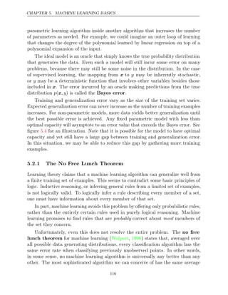 CHAPTER 5. MACHINE LEARNING BASICS
parametric learning algorithm inside another algorithm that increases the number
of parameters as needed. For example, we could imagine an outer loop of learning
that changes the degree of the polynomial learned by linear regression on top of a
polynomial expansion of the input.
The ideal model is an oracle that simply knows the true probability distribution
that generates the data. Even such a model will still incur some error on many
problems, because there may still be some noise in the distribution. In the case
of supervised learning, the mapping from x to y may be inherently stochastic,
or y may be a deterministic function that involves other variables besides those
included in x. The error incurred by an oracle making predictions from the true
distribution is called the
p , y
(x ) Bayes error.
Training and generalization error vary as the size of the training set varies.
Expected generalization error can never increase as the number of training examples
increases. For non-parametric models, more data yields better generalization until
the best possible error is achieved. Any ﬁxed parametric model with less than
optimal capacity will asymptote to an error value that exceeds the Bayes error. See
ﬁgure for an illustration. Note that it is possible for the model to have optimal
5.4
capacity and yet still have a large gap between training and generalization error.
In this situation, we may be able to reduce this gap by gathering more training
examples.
5.2.1 The No Free Lunch Theorem
Learning theory claims that a machine learning algorithm can generalize well from
a ﬁnite training set of examples. This seems to contradict some basic principles of
logic. Inductive reasoning, or inferring general rules from a limited set of examples,
is not logically valid. To logically infer a rule describing every member of a set,
one must have information about every member of that set.
In part, machine learning avoids this problem by oﬀering only probabilistic rules,
rather than the entirely certain rules used in purely logical reasoning. Machine
learning promises to ﬁnd rules that are probably most
correct about members of
the set they concern.
Unfortunately, even this does not resolve the entire problem. The no free
lunch theorem for machine learning (Wolpert 1996
, ) states that, averaged over
all possible data generating distributions, every classiﬁcation algorithm has the
same error rate when classifying previously unobserved points. In other words,
in some sense, no machine learning algorithm is universally any better than any
other. The most sophisticated algorithm we can conceive of has the same average
116
 