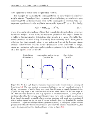 CHAPTER 5. MACHINE LEARNING BASICS
data signiﬁcantly better than the preferred solution.
For example, we can modify the training criterion for linear regression to include
weight decay. To perform linear regression with weight decay, we minimize a sum
comprising both the mean squared error on the training and a criterion J (w) that
expresses a preference for the weights to have smaller squaredL2 norm. Speciﬁcally,
J( ) =
w MSEtrain + λw
w, (5.18)
where λ is a value chosen ahead of time that controls the strength of our preference
for smaller weights. When λ = 0, we impose no preference, and larger λ forces the
weights to become smaller. Minimizing J(w) results in a choice of weights that
make a tradeoﬀ between ﬁtting the training data and being small. This gives us
solutions that have a smaller slope, or put weight on fewer of the features. As an
example of how we can control a model’s tendency to overﬁt or underﬁt via weight
decay, we can train a high-degree polynomial regression model with diﬀerent values
of . See ﬁgure for the results.
λ 5.5







 



 
 
Figure 5.5: We ﬁt a high-degree polynomial regression model to our example training set
from ﬁgure . The true function is quadratic, but here we use only models with degree 9.
5.2
We vary the amount of weight decay to prevent these high-degree models from overﬁtting.
(Left)With very large λ, we can force the model to learn a function with no slope at
all. This underﬁts because it can only represent a constant function. With a
(Center)
medium value of , the learning algorithm recovers a curve with the right general shape.
λ
Even though the model is capable of representing functions with much more complicated
shape, weight decay has encouraged it to use a simpler function described by smaller
coeﬃcients. With weight decay approaching zero (i.e., using the Moore-Penrose
(Right)
pseudoinverse to solve the underdetermined problem with minimal regularization), the
degree-9 polynomial overﬁts signiﬁcantly, as we saw in ﬁgure .
5.2
119
 
