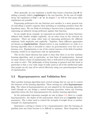 CHAPTER 5. MACHINE LEARNING BASICS
More generally, we can regularize a model that learns a function f(x; θ) by
adding a penalty called a regularizer to the cost function. In the case of weight
decay, the regularizer is Ω(w) =w
w. In chapter , we will see that many other
7
regularizers are possible.
Expressing preferences for one function over another is a more general way
of controlling a model’s capacity than including or excluding members from the
hypothesis space. We can think of excluding a function from a hypothesis space as
expressing an inﬁnitely strong preference against that function.
In our weight decay example, we expressed our preference for linear functions
deﬁned with smaller weights explicitly, via an extra term in the criterion we
minimize. There are many other ways of expressing preferences for diﬀerent
solutions, both implicitly and explicitly. Together, these diﬀerent approaches
are known as regularization. Regularization is any modiﬁcation we make to a
learning algorithm that is intended to reduce its generalization error but not its
training error. Regularization is one of the central concerns of the ﬁeld of machine
learning, rivaled in its importance only by optimization.
The no free lunch theorem has made it clear that there is no best machine
learning algorithm, and, in particular, no best form of regularization. Instead
we must choose a form of regularization that is well-suited to the particular task
we want to solve. The philosophy of deep learning in general and this book in
particular is that a very wide range of tasks (such as all of the intellectual tasks
that people can do) may all be solved eﬀectively using very general-purpose forms
of regularization.
5.3 Hyperparameters and Validation Sets
Most machine learning algorithms have several settings that we can use to control
the behavior of the learning algorithm. These settings are called hyperparame-
ters. The values of hyperparameters are not adapted by the learning algorithm
itself (though we can design a nested learning procedure where one learning
algorithm learns the best hyperparameters for another learning algorithm).
In the polynomial regression example we saw in ﬁgure , there is a single
5.2
hyperparameter: the degree of the polynomial, which acts as a capacity hyper-
parameter. The λ value used to control the strength of weight decay is another
example of a hyperparameter.
Sometimes a setting is chosen to be a hyperparameter that the learning al-
gorithm does not learn because it is diﬃcult to optimize. More frequently, the
120
 
