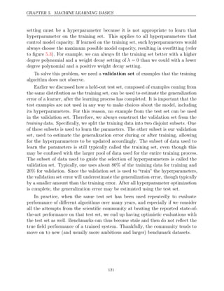 CHAPTER 5. MACHINE LEARNING BASICS
setting must be a hyperparameter because it is not appropriate to learn that
hyperparameter on the training set. This applies to all hyperparameters that
control model capacity. If learned on the training set, such hyperparameters would
always choose the maximum possible model capacity, resulting in overﬁtting (refer
to ﬁgure ). For example, we can always ﬁt the training set better with a higher
5.3
degree polynomial and a weight decay setting of λ = 0 than we could with a lower
degree polynomial and a positive weight decay setting.
To solve this problem, we need a validation set of examples that the training
algorithm does not observe.
Earlier we discussed how a held-out test set, composed of examples coming from
the same distribution as the training set, can be used to estimate the generalization
error of a learner, after the learning process has completed. It is important that the
test examples are not used in any way to make choices about the model, including
its hyperparameters. For this reason, no example from the test set can be used
in the validation set. Therefore, we always construct the validation set from the
training data. Speciﬁcally, we split the training data into two disjoint subsets. One
of these subsets is used to learn the parameters. The other subset is our validation
set, used to estimate the generalization error during or after training, allowing
for the hyperparameters to be updated accordingly. The subset of data used to
learn the parameters is still typically called the training set, even though this
may be confused with the larger pool of data used for the entire training process.
The subset of data used to guide the selection of hyperparameters is called the
validation set. Typically, one uses about 80% of the training data for training and
20% for validation. Since the validation set is used to “train” the hyperparameters,
the validation set error will underestimate the generalization error, though typically
by a smaller amount than the training error. After all hyperparameter optimization
is complete, the generalization error may be estimated using the test set.
In practice, when the same test set has been used repeatedly to evaluate
performance of diﬀerent algorithms over many years, and especially if we consider
all the attempts from the scientiﬁc community at beating the reported state-of-
the-art performance on that test set, we end up having optimistic evaluations with
the test set as well. Benchmarks can thus become stale and then do not reﬂect the
true ﬁeld performance of a trained system. Thankfully, the community tends to
move on to new (and usually more ambitious and larger) benchmark datasets.
121
 