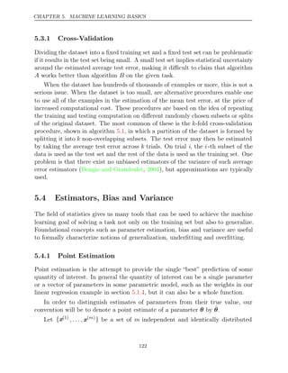 CHAPTER 5. MACHINE LEARNING BASICS
5.3.1 Cross-Validation
Dividing the dataset into a ﬁxed training set and a ﬁxed test set can be problematic
if it results in the test set being small. A small test set implies statistical uncertainty
around the estimated average test error, making it diﬃcult to claim that algorithm
A works better than algorithm on the given task.
B
When the dataset has hundreds of thousands of examples or more, this is not a
serious issue. When the dataset is too small, are alternative procedures enable one
to use all of the examples in the estimation of the mean test error, at the price of
increased computational cost. These procedures are based on the idea of repeating
the training and testing computation on diﬀerent randomly chosen subsets or splits
of the original dataset. The most common of these is the k-fold cross-validation
procedure, shown in algorithm , in which a partition of the dataset is formed by
5.1
splitting it into k non-overlapping subsets. The test error may then be estimated
by taking the average test error across k trials. On trial i, the i-th subset of the
data is used as the test set and the rest of the data is used as the training set. One
problem is that there exist no unbiased estimators of the variance of such average
error estimators (Bengio and Grandvalet 2004
, ), but approximations are typically
used.
5.4 Estimators, Bias and Variance
The ﬁeld of statistics gives us many tools that can be used to achieve the machine
learning goal of solving a task not only on the training set but also to generalize.
Foundational concepts such as parameter estimation, bias and variance are useful
to formally characterize notions of generalization, underﬁtting and overﬁtting.
5.4.1 Point Estimation
Point estimation is the attempt to provide the single “best” prediction of some
quantity of interest. In general the quantity of interest can be a single parameter
or a vector of parameters in some parametric model, such as the weights in our
linear regression example in section , but it can also be a whole function.
5.1.4
In order to distinguish estimates of parameters from their true value, our
convention will be to denote a point estimate of a parameter by
θ θ̂.
Let {x(1)
, . . . , x( )
m } be a set of m independent and identically distributed
122
 