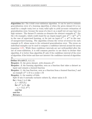 CHAPTER 5. MACHINE LEARNING BASICS
Algorithm 5.1 The k-fold cross-validation algorithm. It can be used to estimate
generalization error of a learning algorithm A when the given dataset D is too
small for a simple train/test or train/valid split to yield accurate estimation of
generalization error, because the mean of a loss L on a small test set may have too
high variance. The dataset D contains as elements the abstract examples z( )
i
(for
the i-th example), which could stand for an (input,target) pair z( )
i
= (x( )
i
, y( )
i
)
in the case of supervised learning, or for just an input z( )
i
= x( )
i
in the case
of unsupervised learning. The algorithm returns the vector of errors e for each
example in D, whose mean is the estimated generalization error. The errors on
individual examples can be used to compute a conﬁdence interval around the mean
(equation ). While these conﬁdence intervals are not well-justiﬁed after the
5.47
use of cross-validation, it is still common practice to use them to declare that
algorithm A is better than algorithm B only if the conﬁdence interval of the error
of algorithm A lies below and does not intersect the conﬁdence interval of algorithm
B.
Deﬁne KFoldXV( ):
D, A, L, k
Require: D, the given dataset, with elements z( )
i
Require: A, the learning algorithm, seen as a function that takes a dataset as
input and outputs a learned function
Require: L, the loss function, seen as a function from a learned function f and
an example z( )
i ∈ ∈
D to a scalar R
Require: k, the number of folds
Split into mutually exclusive subsets
D k Di, whose union is .
D
for do
i k
from to
1
fi = (
A D D
 i)
for z( )
j
in Di do
ej = (
L fi , z( )
j
)
end for
end for
Return e
123
 