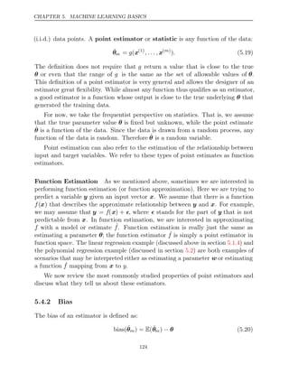 CHAPTER 5. MACHINE LEARNING BASICS
(i.i.d.) data points. A or is any function of the data:
point estimator statistic
θ̂m = (
g x(1)
, . . . , x( )
m
). (5.19)
The deﬁnition does not require that g return a value that is close to the true
θ or even that the range of g is the same as the set of allowable values of θ.
This deﬁnition of a point estimator is very general and allows the designer of an
estimator great ﬂexibility. While almost any function thus qualiﬁes as an estimator,
a good estimator is a function whose output is close to the true underlying θ that
generated the training data.
For now, we take the frequentist perspective on statistics. That is, we assume
that the true parameter value θ is ﬁxed but unknown, while the point estimate
θ̂ is a function of the data. Since the data is drawn from a random process, any
function of the data is random. Therefore θ̂ is a random variable.
Point estimation can also refer to the estimation of the relationship between
input and target variables. We refer to these types of point estimates as function
estimators.
Function Estimation As we mentioned above, sometimes we are interested in
performing function estimation (or function approximation). Here we are trying to
predict a variable y given an input vector x. We assume that there is a function
f(x) that describes the approximate relationship between y and x. For example,
we may assume that y = f(x) + , where  stands for the part of y that is not
predictable from x. In function estimation, we are interested in approximating
f with a model or estimate ˆ
f. Function estimation is really just the same as
estimating a parameter θ; the function estimator ˆ
f is simply a point estimator in
function space. The linear regression example (discussed above in section ) and
5.1.4
the polynomial regression example (discussed in section ) are both examples of
5.2
scenarios that may be interpreted either as estimating a parameter w or estimating
a function ˆ
f y
mapping from to
x .
We now review the most commonly studied properties of point estimators and
discuss what they tell us about these estimators.
5.4.2 Bias
The bias of an estimator is deﬁned as:
bias(θ̂m) = (
E θ̂m) − θ (5.20)
124
 