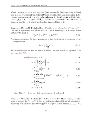 CHAPTER 5. MACHINE LEARNING BASICS
where the expectation is over the data (seen as samples from a random variable)
and θ is the true underlying value of θ used to deﬁne the data generating distri-
bution. An estimator θ̂m is said to be unbiased if bias(θ̂m) = 0, which implies
that E(θ̂m) = θ. An estimator ˆ
θm is said to be asymptotically unbiased if
limm→∞ bias(θ̂m) = 0, which implies that limm→∞ E(ˆ
θm) = θ.
Example: Bernoulli Distribution Consider a set of samples {x(1)
, . . . , x( )
m
}
that are independently and identically distributed according to a Bernoulli distri-
bution with mean :
θ
P x
( ( )
i
; ) =
θ θx ( )
i
(1 )
− θ (1−x( )
i )
. (5.21)
A common estimator for the θ parameter of this distribution is the mean of the
training samples:
θ̂m =
1
m
m

i=1
x( )
i
. (5.22)
To determine whether this estimator is biased, we can substitute equation 5.22
into equation :
5.20
bias(θ̂m) = [
E ˆ
θm] − θ (5.23)
= E

1
m
m

i=1
x( )
i

− θ (5.24)
=
1
m
m

i=1
E

x( )
i

− θ (5.25)
=
1
m
m

i=1
1

x( )
i =0

x( )
i
θx ( )
i
(1 )
− θ (1−x( )
i )

− θ (5.26)
=
1
m
m

i=1
( )
θ − θ (5.27)
= = 0
θ θ
− (5.28)
Since bias(θ̂) = 0, we say that our estimator θ̂ is unbiased.
Example: Gaussian Distribution Estimator of the Mean Now, consider
a set of samples {x(1), . . . , x( )
m } that are independently and identically distributed
according to a Gaussian distribution p(x( )
i ) = N (x( )
i ; µ, σ2), where i ∈ {1, . . . , m}.
125
 