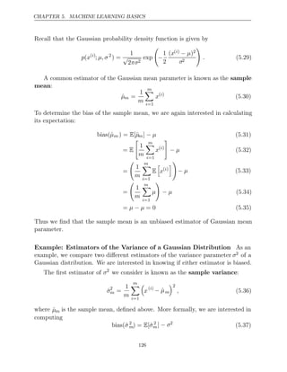 CHAPTER 5. MACHINE LEARNING BASICS
Recall that the Gaussian probability density function is given by
p x
( ( )
i
; µ, σ2
) =
1
√
2πσ2
exp

−
1
2
(x( )
i − µ)2
σ2

. (5.29)
A common estimator of the Gaussian mean parameter is known as the sample
mean:
µ̂m =
1
m
m

i=1
x( )
i
(5.30)
To determine the bias of the sample mean, we are again interested in calculating
its expectation:
bias(µ̂m ) = [ˆ
E µm] − µ (5.31)
= E

1
m
m

i=1
x( )
i

− µ (5.32)
=

1
m
m

i=1
E

x( )
i


− µ (5.33)
=

1
m
m

i=1
µ

− µ (5.34)
= = 0
µ µ
− (5.35)
Thus we ﬁnd that the sample mean is an unbiased estimator of Gaussian mean
parameter.
Example: Estimators of the Variance of a Gaussian Distribution As an
example, we compare two diﬀerent estimators of the variance parameter σ2 of a
Gaussian distribution. We are interested in knowing if either estimator is biased.
The ﬁrst estimator of σ2
we consider is known as the sample variance:
σ̂2
m =
1
m
m

i=1

x( )
i
− µ̂m
2
, (5.36)
where µ̂m is the sample mean, deﬁned above. More formally, we are interested in
computing
bias(σ̂2
m) = [ˆ
E σ2
m] − σ2
(5.37)
126
 