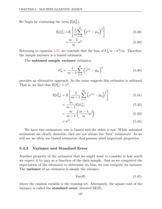CHAPTER 5. MACHINE LEARNING BASICS
We begin by evaluating the term E[σ̂2
m ]:
E[σ̂2
m] =E

1
m
m

i=1

x( )
i − µ̂m
2

(5.38)
=
m − 1
m
σ2
(5.39)
Returning to equation , we conclude that the bias of
5.37 σ̂2
m is −σ2/m. Therefore,
the sample variance is a biased estimator.
The unbiased sample variance estimator
σ̃2
m =
1
m − 1
m

i=1

x( )
i
− µ̂m
2
(5.40)
provides an alternative approach. As the name suggests this estimator is unbiased.
That is, we ﬁnd that E[σ̃2
m] = σ2
:
E[σ̃2
m] = E

1
m − 1
m

i=1

x( )
i − µ̂m
2

(5.41)
=
m
m − 1
E[σ̂2
m ] (5.42)
=
m
m − 1

m − 1
m
σ2

(5.43)
= σ2
. (5.44)
We have two estimators: one is biased and the other is not. While unbiased
estimators are clearly desirable, they are not always the “best” estimators. As we
will see we often use biased estimators that possess other important properties.
5.4.3 Variance and Standard Error
Another property of the estimator that we might want to consider is how much
we expect it to vary as a function of the data sample. Just as we computed the
expectation of the estimator to determine its bias, we can compute its variance.
The variance of an estimator is simply the variance
Var(ˆ
θ) (5.45)
where the random variable is the training set. Alternately, the square root of the
variance is called the , denoted
standard error SE(θ̂).
127
 