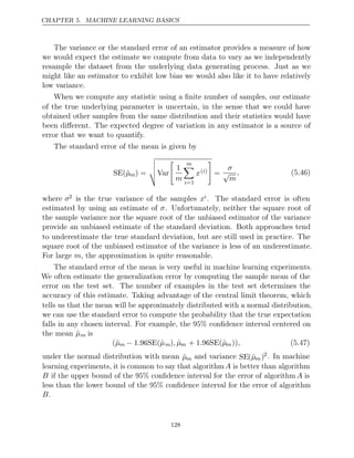 CHAPTER 5. MACHINE LEARNING BASICS
The variance or the standard error of an estimator provides a measure of how
we would expect the estimate we compute from data to vary as we independently
resample the dataset from the underlying data generating process. Just as we
might like an estimator to exhibit low bias we would also like it to have relatively
low variance.
When we compute any statistic using a ﬁnite number of samples, our estimate
of the true underlying parameter is uncertain, in the sense that we could have
obtained other samples from the same distribution and their statistics would have
been diﬀerent. The expected degree of variation in any estimator is a source of
error that we want to quantify.
The standard error of the mean is given by
SE(µ̂m) =



Var

1
m
m

i=1
x( )
i

=
σ
√
m
, (5.46)
where σ2 is the true variance of the samples xi. The standard error is often
estimated by using an estimate of σ. Unfortunately, neither the square root of
the sample variance nor the square root of the unbiased estimator of the variance
provide an unbiased estimate of the standard deviation. Both approaches tend
to underestimate the true standard deviation, but are still used in practice. The
square root of the unbiased estimator of the variance is less of an underestimate.
For large , the approximation is quite reasonable.
m
The standard error of the mean is very useful in machine learning experiments.
We often estimate the generalization error by computing the sample mean of the
error on the test set. The number of examples in the test set determines the
accuracy of this estimate. Taking advantage of the central limit theorem, which
tells us that the mean will be approximately distributed with a normal distribution,
we can use the standard error to compute the probability that the true expectation
falls in any chosen interval. For example, the 95% conﬁdence interval centered on
the mean µ̂m is
(µ̂m − 1 96SE(ˆ
. µm) ˆ
, µm + 1 96SE(ˆ
. µm)), (5.47)
under the normal distribution with mean µ̂m and variance SE(µ̂m)2. In machine
learning experiments, it is common to say that algorithmA is better than algorithm
B if the upper bound of the 95% conﬁdence interval for the error of algorithm A is
less than the lower bound of the 95% conﬁdence interval for the error of algorithm
B.
128
 