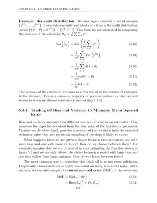 CHAPTER 5. MACHINE LEARNING BASICS
Example: Bernoulli Distribution We once again consider a set of samples
{x(1)
, . . . , x( )
m
} drawn independently and identically from a Bernoulli distribution
(recall P(x( )
i
;θ) = θx( )
i
(1 − θ)(1−x( )
i )
). This time we are interested in computing
the variance of the estimator θ̂m = 1
m
m
i=1 x( )
i
.
Var

θ̂m

= Var

1
m
m

i=1
x( )
i

(5.48)
=
1
m2
m

i=1
Var

x( )
i

(5.49)
=
1
m2
m

i=1
θ θ
(1 − ) (5.50)
=
1
m2
mθ θ
(1 − ) (5.51)
=
1
m
θ θ
(1 − ) (5.52)
The variance of the estimator decreases as a function of m, the number of examples
in the dataset. This is a common property of popular estimators that we will
return to when we discuss consistency (see section ).
5.4.5
5.4.4 Trading oﬀ Bias and Variance to Minimize Mean Squared
Error
Bias and variance measure two diﬀerent sources of error in an estimator. Bias
measures the expected deviation from the true value of the function or parameter.
Variance on the other hand, provides a measure of the deviation from the expected
estimator value that any particular sampling of the data is likely to cause.
What happens when we are given a choice between two estimators, one with
more bias and one with more variance? How do we choose between them? For
example, imagine that we are interested in approximating the function shown in
ﬁgure and we are only oﬀered the choice between a model with large bias and
5.2
one that suﬀers from large variance. How do we choose between them?
The most common way to negotiate this trade-oﬀ is to use cross-validation.
Empirically, cross-validation is highly successful on many real-world tasks. Alter-
natively, we can also compare the mean squared error (MSE) of the estimates:
MSE = [(
E θ̂m − θ)2
] (5.53)
= Bias(θ̂m)2
+ Var(ˆ
θm ) (5.54)
129
 