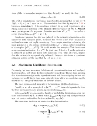 CHAPTER 5. MACHINE LEARNING BASICS
value of the corresponding parameters. More formally, we would like that
plimm→∞θ̂m = θ. (5.55)
The symbol plim indicates convergence in probability, meaning that for any  > 0,
P(|ˆ
θm − |
θ > ) → 0 as m → ∞. The condition described by equation is
5.55
known as consistency. It is sometimes referred to as weak consistency, with
strong consistency referring to the almost sure convergence of θ̂ to θ. Almost
sure convergence of a sequence of random variables x(1)
, x(2)
, . . . to a value x
occurs when p(limm→∞ x( )
m
= ) = 1
x .
Consistency ensures that the bias induced by the estimator diminishes as the
number of data examples grows. However, the reverse is not true—asymptotic
unbiasedness does not imply consistency. For example, consider estimating the
mean parameter µ of a normal distribution N(x; µ, σ2), with a dataset consisting
of m samples: {x(1)
, . . . , x( )
m }. We could use the ﬁrst sample x(1) of the dataset
as an unbiased estimator: θ̂ = x(1)
. In that case, E(ˆ
θm) = θ so the estimator
is unbiased no matter how many data points are seen. This, of course, implies
that the estimate is asymptotically unbiased. However, this is not a consistent
estimator as it is the case that
not ˆ
θm → → ∞
θ m
as .
5.5 Maximum Likelihood Estimation
Previously, we have seen some deﬁnitions of common estimators and analyzed
their properties. But where did these estimators come from? Rather than guessing
that some function might make a good estimator and then analyzing its bias and
variance, we would like to have some principle from which we can derive speciﬁc
functions that are good estimators for diﬀerent models.
The most common such principle is the maximum likelihood principle.
Consider a set of m examples X = {x(1)
, . . . , x( )
m } drawn independently from
the true but unknown data generating distribution pdata( )
x .
Let pmodel(x;θ) be a parametric family of probability distributions over the
same space indexed by θ. In other words, pmodel(x;θ) maps any conﬁguration x
to a real number estimating the true probability pdata( )
x .
The maximum likelihood estimator for is then deﬁned as
θ
θML = arg max
θ
pmodel( ; )
X θ (5.56)
= arg max
θ
m

i=1
pmodel(x( )
i
; )
θ (5.57)
131
 