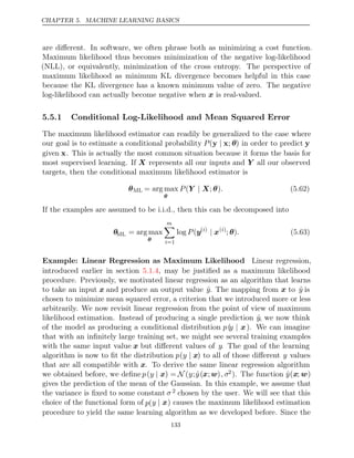 CHAPTER 5. MACHINE LEARNING BASICS
are diﬀerent. In software, we often phrase both as minimizing a cost function.
Maximum likelihood thus becomes minimization of the negative log-likelihood
(NLL), or equivalently, minimization of the cross entropy. The perspective of
maximum likelihood as minimum KL divergence becomes helpful in this case
because the KL divergence has a known minimum value of zero. The negative
log-likelihood can actually become negative when is real-valued.
x
5.5.1 Conditional Log-Likelihood and Mean Squared Error
The maximum likelihood estimator can readily be generalized to the case where
our goal is to estimate a conditional probability P(y x
| ; θ) in order to predict y
given x. This is actually the most common situation because it forms the basis for
most supervised learning. If X represents all our inputs and Y all our observed
targets, then the conditional maximum likelihood estimator is
θML = arg max
θ
P .
( ; )
Y X
| θ (5.62)
If the examples are assumed to be i.i.d., then this can be decomposed into
θML = arg max
θ
m

i=1
log (
P y( )
i
| x( )
i
; )
θ . (5.63)
Example: Linear Regression as Maximum Likelihood Linear regression,
introduced earlier in section , may be justiﬁed as a maximum likelihood
5.1.4
procedure. Previously, we motivated linear regression as an algorithm that learns
to take an input x and produce an output value ŷ. The mapping from x to ŷ is
chosen to minimize mean squared error, a criterion that we introduced more or less
arbitrarily. We now revisit linear regression from the point of view of maximum
likelihood estimation. Instead of producing a single prediction ŷ, we now think
of the model as producing a conditional distribution p(y | x). We can imagine
that with an inﬁnitely large training set, we might see several training examples
with the same input value x but diﬀerent values of y. The goal of the learning
algorithm is now to ﬁt the distribution p(y | x) to all of those diﬀerent y values
that are all compatible with x. To derive the same linear regression algorithm
we obtained before, we deﬁne p(y | x) = N (y;ŷ(x;w), σ2). The function ŷ(x; w)
gives the prediction of the mean of the Gaussian. In this example, we assume that
the variance is ﬁxed to some constant σ 2 chosen by the user. We will see that this
choice of the functional form of p(y | x) causes the maximum likelihood estimation
procedure to yield the same learning algorithm as we developed before. Since the
133
 