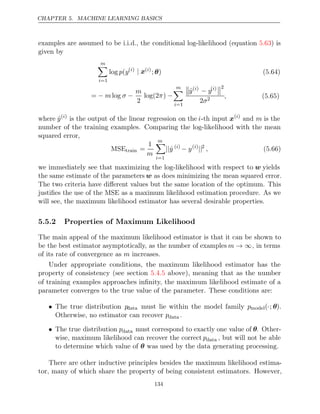 CHAPTER 5. MACHINE LEARNING BASICS
examples are assumed to be i.i.d., the conditional log-likelihood (equation ) is
5.63
given by
m

i=1
log (
p y( )
i | x( )
i
; )
θ (5.64)
= log
− m σ −
m
2
log(2 )
π −
m

i=1

ŷ( )
i
− y( )
i

2
2σ2 , (5.65)
where ŷ( )
i
is the output of the linear regression on the i-th input x( )
i
and m is the
number of the training examples. Comparing the log-likelihood with the mean
squared error,
MSEtrain =
1
m
m

i=1
||ŷ ( )
i
− y( )
i
||2
, (5.66)
we immediately see that maximizing the log-likelihood with respect to w yields
the same estimate of the parameters w as does minimizing the mean squared error.
The two criteria have diﬀerent values but the same location of the optimum. This
justiﬁes the use of the MSE as a maximum likelihood estimation procedure. As we
will see, the maximum likelihood estimator has several desirable properties.
5.5.2 Properties of Maximum Likelihood
The main appeal of the maximum likelihood estimator is that it can be shown to
be the best estimator asymptotically, as the number of examples m → ∞, in terms
of its rate of convergence as increases.
m
Under appropriate conditions, the maximum likelihood estimator has the
property of consistency (see section above), meaning that as the number
5.4.5
of training examples approaches inﬁnity, the maximum likelihood estimate of a
parameter converges to the true value of the parameter. These conditions are:
• The true distribution pdata must lie within the model family pmodel(·; θ).
Otherwise, no estimator can recover pdata .
• The true distribution pdata must correspond to exactly one value of θ. Other-
wise, maximum likelihood can recover the correct pdata , but will not be able
to determine which value of was used by the data generating processing.
θ
There are other inductive principles besides the maximum likelihood estima-
tor, many of which share the property of being consistent estimators. However,
134
 