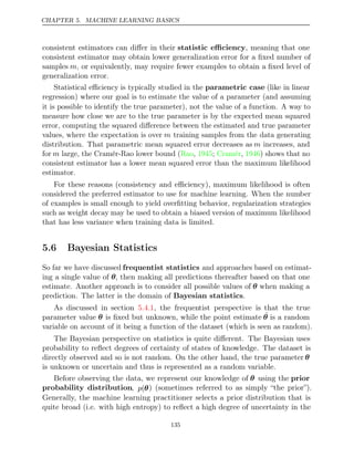 CHAPTER 5. MACHINE LEARNING BASICS
consistent estimators can diﬀer in their statistic eﬃciency, meaning that one
consistent estimator may obtain lower generalization error for a ﬁxed number of
samples m, or equivalently, may require fewer examples to obtain a ﬁxed level of
generalization error.
Statistical eﬃciency is typically studied in the parametric case (like in linear
regression) where our goal is to estimate the value of a parameter (and assuming
it is possible to identify the true parameter), not the value of a function. A way to
measure how close we are to the true parameter is by the expected mean squared
error, computing the squared diﬀerence between the estimated and true parameter
values, where the expectation is over m training samples from the data generating
distribution. That parametric mean squared error decreases as m increases, and
for m large, the Cramér-Rao lower bound ( , ; , ) shows that no
Rao 1945 Cramér 1946
consistent estimator has a lower mean squared error than the maximum likelihood
estimator.
For these reasons (consistency and eﬃciency), maximum likelihood is often
considered the preferred estimator to use for machine learning. When the number
of examples is small enough to yield overﬁtting behavior, regularization strategies
such as weight decay may be used to obtain a biased version of maximum likelihood
that has less variance when training data is limited.
5.6 Bayesian Statistics
So far we have discussed frequentist statistics and approaches based on estimat-
ing a single value of θ, then making all predictions thereafter based on that one
estimate. Another approach is to consider all possible values of θ when making a
prediction. The latter is the domain of Bayesian statistics.
As discussed in section , the frequentist perspective is that the true
5.4.1
parameter value θ is ﬁxed but unknown, while the point estimate ˆ
θ is a random
variable on account of it being a function of the dataset (which is seen as random).
The Bayesian perspective on statistics is quite diﬀerent. The Bayesian uses
probability to reﬂect degrees of certainty of states of knowledge. The dataset is
directly observed and so is not random. On the other hand, the true parameter θ
is unknown or uncertain and thus is represented as a random variable.
Before observing the data, we represent our knowledge of θ using the prior
probability distribution, p(θ) (sometimes referred to as simply “the prior”).
Generally, the machine learning practitioner selects a prior distribution that is
quite broad (i.e. with high entropy) to reﬂect a high degree of uncertainty in the
135
 
