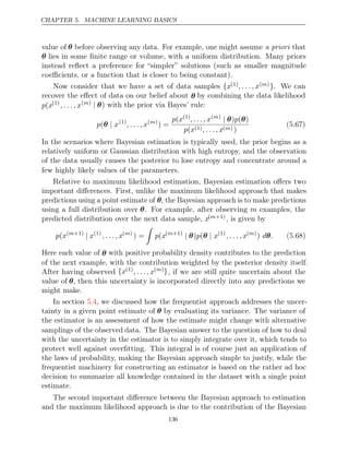 CHAPTER 5. MACHINE LEARNING BASICS
value of θ before observing any data. For example, one might assume that
a priori
θ lies in some ﬁnite range or volume, with a uniform distribution. Many priors
instead reﬂect a preference for “simpler” solutions (such as smaller magnitude
coeﬃcients, or a function that is closer to being constant).
Now consider that we have a set of data samples {x(1), . . . , x( )
m }. We can
recover the eﬀect of data on our belief about θ by combining the data likelihood
p x
( (1)
, . . . , x( )
m | θ) with the prior via Bayes’ rule:
p x
(θ | (1)
, . . . , x( )
m
) =
p x
( (1)
, . . . , x( )
m
| θ θ
) (
p )
p x
( (1), . . . , x( )
m )
(5.67)
In the scenarios where Bayesian estimation is typically used, the prior begins as a
relatively uniform or Gaussian distribution with high entropy, and the observation
of the data usually causes the posterior to lose entropy and concentrate around a
few highly likely values of the parameters.
Relative to maximum likelihood estimation, Bayesian estimation oﬀers two
important diﬀerences. First, unlike the maximum likelihood approach that makes
predictions using a point estimate of θ, the Bayesian approach is to make predictions
using a full distribution over θ. For example, after observing m examples, the
predicted distribution over the next data sample, x( +1)
m , is given by
p x
( ( +1)
m
| x(1)
, . . . , x( )
m
) =

p x
( ( +1)
m
| |
θ θ
) (
p x(1)
, . . . , x( )
m
) d .
θ (5.68)
Here each value of θ with positive probability density contributes to the prediction
of the next example, with the contribution weighted by the posterior density itself.
After having observed {x(1)
, . . . , x( )
m }, if we are still quite uncertain about the
value of θ, then this uncertainty is incorporated directly into any predictions we
might make.
In section , we discussed how the frequentist approach addresses the uncer-
5.4
tainty in a given point estimate of θ by evaluating its variance. The variance of
the estimator is an assessment of how the estimate might change with alternative
samplings of the observed data. The Bayesian answer to the question of how to deal
with the uncertainty in the estimator is to simply integrate over it, which tends to
protect well against overﬁtting. This integral is of course just an application of
the laws of probability, making the Bayesian approach simple to justify, while the
frequentist machinery for constructing an estimator is based on the rather ad hoc
decision to summarize all knowledge contained in the dataset with a single point
estimate.
The second important diﬀerence between the Bayesian approach to estimation
and the maximum likelihood approach is due to the contribution of the Bayesian
136
 