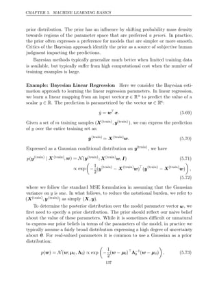 CHAPTER 5. MACHINE LEARNING BASICS
prior distribution. The prior has an inﬂuence by shifting probability mass density
towards regions of the parameter space that are preferred . In practice,
a priori
the prior often expresses a preference for models that are simpler or more smooth.
Critics of the Bayesian approach identify the prior as a source of subjective human
judgment impacting the predictions.
Bayesian methods typically generalize much better when limited training data
is available, but typically suﬀer from high computational cost when the number of
training examples is large.
Example: Bayesian Linear Regression Here we consider the Bayesian esti-
mation approach to learning the linear regression parameters. In linear regression,
we learn a linear mapping from an input vector x ∈ Rn to predict the value of a
scalar . The prediction is parametrized by the vector
y ∈ R w ∈ Rn:
ŷ = w
x. (5.69)
Given a set of m training samples (X( )
train , y( )
train ), we can express the prediction
of over the entire training set as:
y
ŷ( )
train
= X( )
train
w. (5.70)
Expressed as a Gaussian conditional distribution on y( )
train
, we have
p(y( )
train | X ( )
train , w y
) = (
N ( )
train
; X( )
train
w I
, ) (5.71)
∝ exp

−
1
2
(y( )
train
− X( )
train
w)
(y( )
train
− X( )
train
w)

,
(5.72)
where we follow the standard MSE formulation in assuming that the Gaussian
variance on y is one. In what follows, to reduce the notational burden, we refer to
(X( )
train , y( )
train ) ( )
as simply X y
, .
To determine the posterior distribution over the model parameter vector w, we
ﬁrst need to specify a prior distribution. The prior should reﬂect our naive belief
about the value of these parameters. While it is sometimes diﬃcult or unnatural
to express our prior beliefs in terms of the parameters of the model, in practice we
typically assume a fairly broad distribution expressing a high degree of uncertainty
about θ. For real-valued parameters it is common to use a Gaussian as a prior
distribution:
p( ) = ( ;
w N w µ0, Λ0) exp
∝

−
1
2
(w µ
− 0)
Λ−1
0 (w µ
− 0)

, (5.73)
137
 