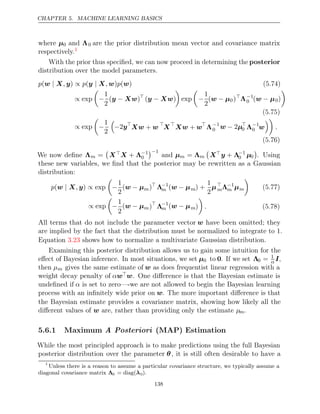 CHAPTER 5. MACHINE LEARNING BASICS
where µ0 and Λ0 are the prior distribution mean vector and covariance matrix
respectively.1
With the prior thus speciﬁed, we can now proceed in determining the posterior
distribution over the model parameters.
p , p , p
(w X
| y) ∝ (y X
| w) ( )
w (5.74)
∝ exp

−
1
2
( )
y Xw
− 
( )
y Xw
−

exp

−
1
2
(w µ
− 0)
Λ−1
0 (w µ
− 0)

(5.75)
∝ exp

−
1
2

−2y
Xw w
+ 
X
Xw w
+ 
Λ−1
0 w µ
− 2 
0 Λ−1
0 w

.
(5.76)
We now deﬁne Λm =

XX + Λ−1
0
−1
and µm = Λm

Xy + Λ−1
0 µ0

. Using
these new variables, we ﬁnd that the posterior may be rewritten as a Gaussian
distribution:
p ,
(w X
| y) exp
∝

−
1
2
(w µ
− m)
Λ−1
m (w µ
− m) +
1
2
µ
mΛ−1
m µm

(5.77)
∝ exp

−
1
2
(w µ
− m)
Λ−1
m (w µ
− m)

. (5.78)
All terms that do not include the parameter vector w have been omitted; they
are implied by the fact that the distribution must be normalized to integrate to .
1
Equation shows how to normalize a multivariate Gaussian distribution.
3.23
Examining this posterior distribution allows us to gain some intuition for the
eﬀect of Bayesian inference. In most situations, we set µ0 to 0. If we set Λ0 = 1
α I,
then µm gives the same estimate of w as does frequentist linear regression with a
weight decay penalty of αww. One diﬀerence is that the Bayesian estimate is
undeﬁned if α is set to zero—-we are not allowed to begin the Bayesian learning
process with an inﬁnitely wide prior on w. The more important diﬀerence is that
the Bayesian estimate provides a covariance matrix, showing how likely all the
diﬀerent values of are, rather than providing only the estimate
w µm.
5.6.1 Maximum (MAP) Estimation
A Posteriori
While the most principled approach is to make predictions using the full Bayesian
posterior distribution over the parameter θ, it is still often desirable to have a
1
Unless there is a reason to assume a particular covariance structure, we typically assume a
diagonal covariance matrix Λ0 = diag(λ0).
138
 