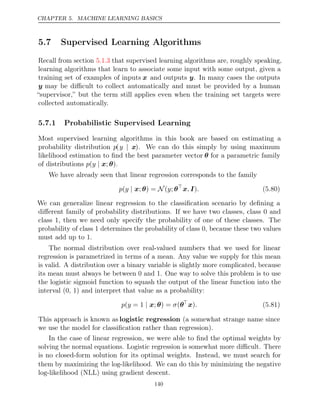 CHAPTER 5. MACHINE LEARNING BASICS
5.7 Supervised Learning Algorithms
Recall from section that supervised learning algorithms are, roughly speaking,
5.1.3
learning algorithms that learn to associate some input with some output, given a
training set of examples of inputs x and outputs y. In many cases the outputs
y may be diﬃcult to collect automatically and must be provided by a human
“supervisor,” but the term still applies even when the training set targets were
collected automatically.
5.7.1 Probabilistic Supervised Learning
Most supervised learning algorithms in this book are based on estimating a
probability distribution p(y | x). We can do this simply by using maximum
likelihood estimation to ﬁnd the best parameter vector θ for a parametric family
of distributions .
p y
( | x θ
; )
We have already seen that linear regression corresponds to the family
p y y
( | N
x θ
; ) = ( ; θ
x I
, ). (5.80)
We can generalize linear regression to the classiﬁcation scenario by deﬁning a
diﬀerent family of probability distributions. If we have two classes, class 0 and
class 1, then we need only specify the probability of one of these classes. The
probability of class 1 determines the probability of class 0, because these two values
must add up to 1.
The normal distribution over real-valued numbers that we used for linear
regression is parametrized in terms of a mean. Any value we supply for this mean
is valid. A distribution over a binary variable is slightly more complicated, because
its mean must always be between 0 and 1. One way to solve this problem is to use
the logistic sigmoid function to squash the output of the linear function into the
interval (0, 1) and interpret that value as a probability:
p y σ
( = 1 ; ) =
| x θ (θ
x). (5.81)
This approach is known as logistic regression (a somewhat strange name since
we use the model for classiﬁcation rather than regression).
In the case of linear regression, we were able to ﬁnd the optimal weights by
solving the normal equations. Logistic regression is somewhat more diﬃcult. There
is no closed-form solution for its optimal weights. Instead, we must search for
them by maximizing the log-likelihood. We can do this by minimizing the negative
log-likelihood (NLL) using gradient descent.
140
 
