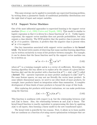 CHAPTER 5. MACHINE LEARNING BASICS
This same strategy can be applied to essentially any supervised learning problem,
by writing down a parametric family of conditional probability distributions over
the right kind of input and output variables.
5.7.2 Support Vector Machines
One of the most inﬂuential approaches to supervised learning is the support vector
machine ( , ;
Boser et al. 1992 Cortes and Vapnik 1995
, ). This model is similar to
logistic regression in that it is driven by a linear function w
x +b. Unlike logistic
regression, the support vector machine does not provide probabilities, but only
outputs a class identity. The SVM predicts that the positive class is present when
w
x + b is positive. Likewise, it predicts that the negative class is present when
w
x + b is negative.
One key innovation associated with support vector machines is the kernel
trick. The kernel trick consists of observing that many machine learning algorithms
can be written exclusively in terms of dot products between examples. For example,
it can be shown that the linear function used by the support vector machine can
be re-written as
w
x + = +
b b
m

i=1
αix
x( )
i
(5.82)
where x( )
i is a training example and α is a vector of coeﬃcients. Rewriting the
learning algorithm this way allows us to replace x by the output of a given feature
function φ(x) and the dot product with a function k(x x
, ( )
i ) = φ(x)·φ(x( )
i ) called
a kernel. The · operator represents an inner product analogous to φ(x)φ(x( )
i ).
For some feature spaces, we may not use literally the vector inner product. In
some inﬁnite dimensional spaces, we need to use other kinds of inner products, for
example, inner products based on integration rather than summation. A complete
development of these kinds of inner products is beyond the scope of this book.
After replacing dot products with kernel evaluations, we can make predictions
using the function
f b
( ) =
x +

i
αik ,
(x x( )
i
). (5.83)
This function is nonlinear with respect to x, but the relationship between φ(x)
and f (x) is linear. Also, the relationship between α and f(x) is linear. The
kernel-based function is exactly equivalent to preprocessing the data by applying
φ( )
x to all inputs, then learning a linear model in the new transformed space.
The kernel trick is powerful for two reasons. First, it allows us to learn models
that are nonlinear as a function of x using convex optimization techniques that are
141
 