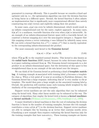 CHAPTER 5. MACHINE LEARNING BASICS
guaranteed to converge eﬃciently. This is possible because we consider φ ﬁxed and
optimize only α, i.e., the optimization algorithm can view the decision function
as being linear in a diﬀerent space. Second, the kernel function k often admits
an implementation that is signiﬁcantly more computational eﬃcient than naively
constructing two vectors and explicitly taking their dot product.
φ( )
x
In some cases, φ(x) can even be inﬁnite dimensional, which would result in
an inﬁnite computational cost for the naive, explicit approach. In many cases,
k(x x
, 
) is a nonlinear, tractable function of x even when φ(x) is intractable. As
an example of an inﬁnite-dimensional feature space with a tractable kernel, we
construct a feature mapping φ(x) over the non-negative integers x. Suppose that
this mapping returns a vector containing x ones followed by inﬁnitely many zeros.
We can write a kernel function k(x, x( )
i ) = min(x, x( )
i ) that is exactly equivalent
to the corresponding inﬁnite-dimensional dot product.
The most commonly used kernel is the Gaussian kernel
k , , σ
(u v u v
) = (
N − ; 0 2
I) (5.84)
where N(x;µ, Σ) is the standard normal density. This kernel is also known as
the radial basis function (RBF) kernel, because its value decreases along lines
in v space radiating outward from u. The Gaussian kernel corresponds to a dot
product in an inﬁnite-dimensional space, but the derivation of this space is less
straightforward than in our example of the kernel over the integers.
min
We can think of the Gaussian kernel as performing a kind of template match-
ing. A training example x associated with training label y becomes a template
for class y. When a test point x
is near x according to Euclidean distance, the
Gaussian kernel has a large response, indicating that x
is very similar to the x
template. The model then puts a large weight on the associated training label y.
Overall, the prediction will combine many such training labels weighted by the
similarity of the corresponding training examples.
Support vector machines are not the only algorithm that can be enhanced
using the kernel trick. Many other linear models can be enhanced in this way. The
category of algorithms that employ the kernel trick is known as kernel machines
or kernel methods ( , ;
Williams and Rasmussen 1996 Schölkopf 1999
et al., ).
A major drawback to kernel machines is that the cost of evaluating the decision
function is linear in the number of training examples, because the i-th example
contributes a term αik(x x
, ( )
i ) to the decision function. Support vector machines
are able to mitigate this by learning an α vector that contains mostly zeros.
Classifying a new example then requires evaluating the kernel function only for
the training examples that have non-zero αi. These training examples are known
142
 